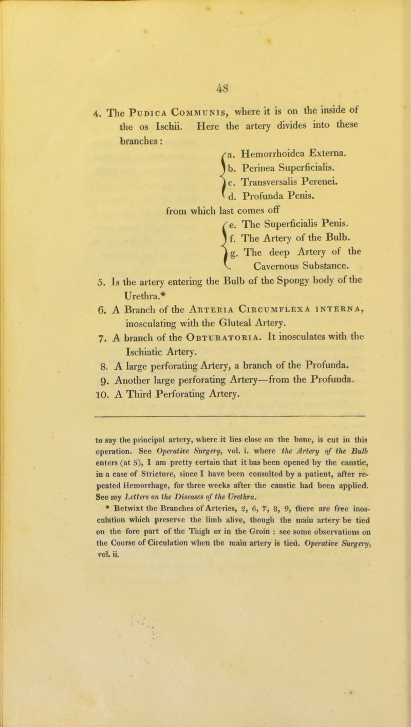 4. The PuDicA Communis, where it is on the inside of the OS Ischii. Here the artery divides into these branches: 'a. Hemorrhoidea Externa, lb. Perinea Superficialis. Transversalis Perenei. d. Profunda Penis, from which last comes off e. The Superficialis Penis. I f. The Artery of the Bulb. Ig. The deep Artery of the Cavernous Substance. 5. Is the artery entering the Bulb of the Spongy body of the Urethra.* 6. A Branch of the Arteria Circumflex a interna, inosculating with the Gluteal Artery. 7. A branch of the Obturatoria. It inosculates with the Ischiatic Artery. 8. A large perforating Artery, a branch of the Profunda. 9. Another large perforating Artery—from the Profunda. 10. A Third Perforating Artery. to say the principal artery, where it lies close on the bone, is cut in tliis operation. See 02)eraiive Surgery, vol. i. where the Artery of the Bulb enters (at 5), I am pretty certain that it has been opened by the caustic, in a case of Stricture, since I have been consulted by a patient, after re- peated Hemorrhage, for three weeks after the caustic had been applied. See my Letters on Hie Diseases of the Urethra. * Betwixt the Branches of Arteries, 2, 6, 7, 8, 9, there are free inos- culation which preserve the limb alive, though the main artery be tied on the fore part of the Thigh or in the Groin : see some observations on the Course of Circulation when the main artery is tied. Operative Surgery, vol. ii.