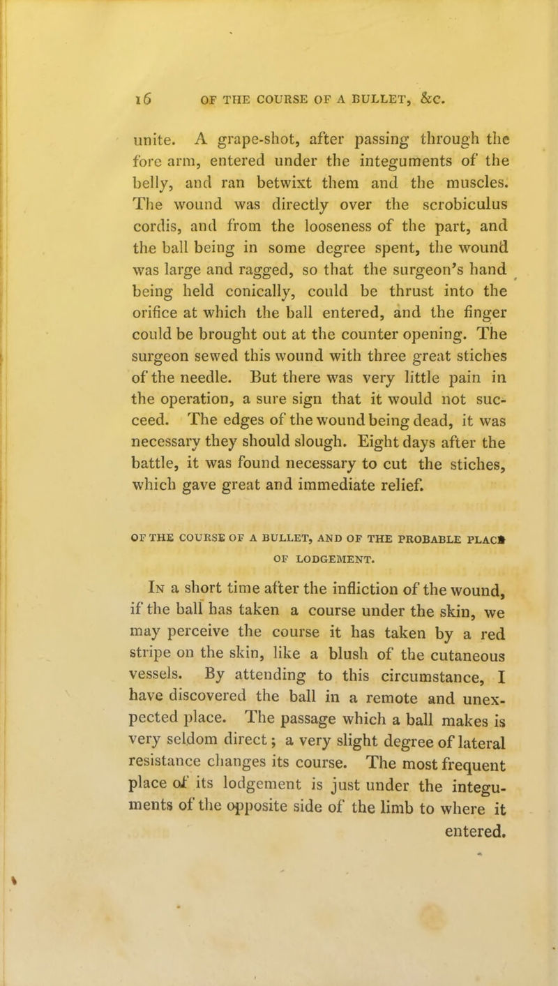 unite. A grape-shot, after passing through the fore arm, entered under the integuments of the belly, and ran betwixt them and the muscles. The wound was directly over the scrobiculus cordis, and from the looseness of the part, and the ball being in some degree spent, the wound was large and ragged, so that the surgeon's hand being held conically, could be thrust into the orifice at which the ball entered, and the finger could be brought out at the counter opening. The surgeon sewed this wound with three great stiches of the needle. But there was very little pain in the operation, a sure sign that it would not suc- ceed. The edges of the wound being dead, it was necessary they should slough. Eight days after the battle, it was found necessary to cut the stiches, which gave great and immediate relief. OF THE COURSE OF A BULLET, AND OF THE PROBABLE PLAC» OF LODGEMENT. In a short time after the infliction of the wound, if the ball has taken a course under the skin, we may perceive the course it has taken by a red stripe on the skin, like a blush of the cutaneous vessels. By attending to this circumstance, I have discovered the ball in a remote and unex- pected place. The passage which a ball makes is very seldom direct; a very slight degree of lateral resistance changes its course. The most frequent place ok' its lodgement is just under the integu- ments of the opposite side of the limb to where it entered.