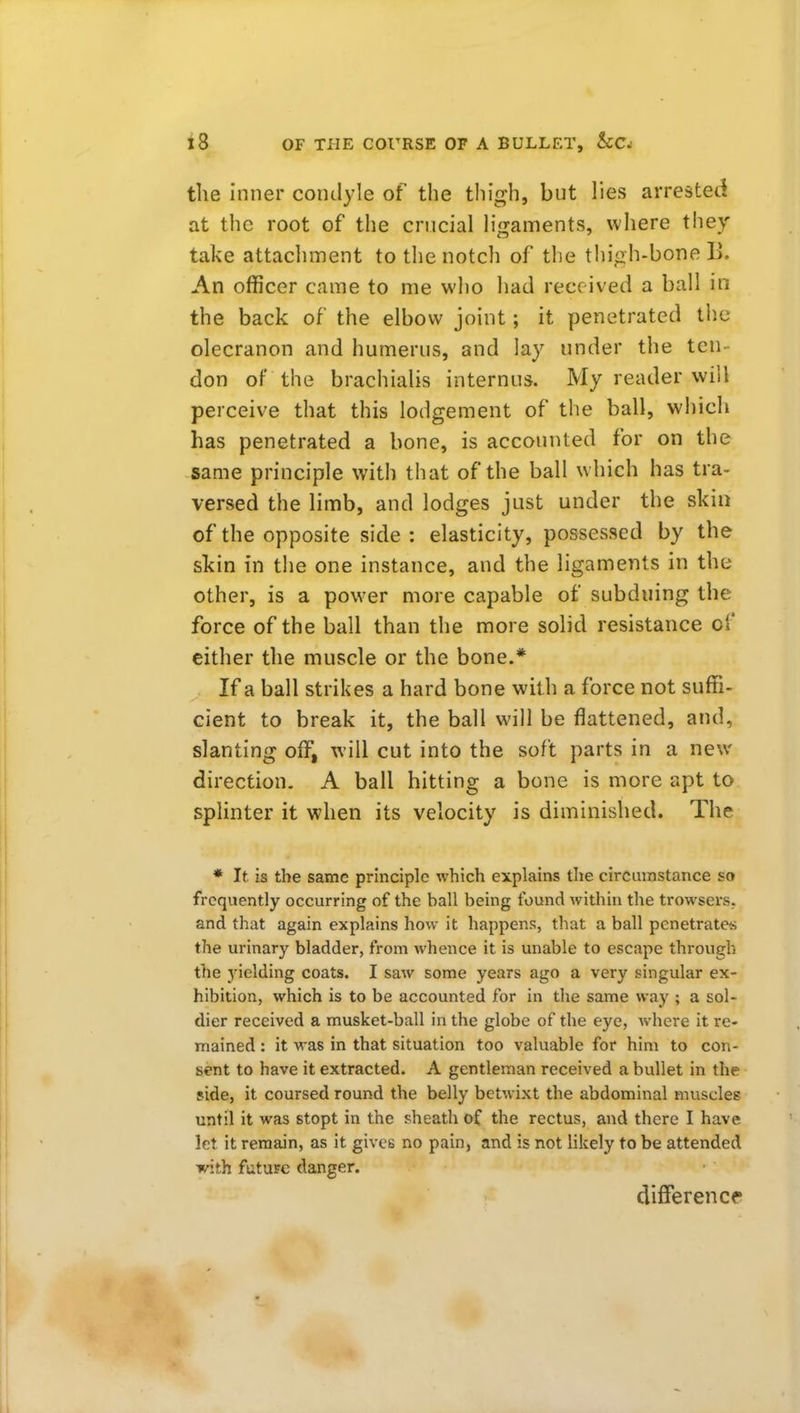 the inner condyle of the thigh, but lies arrested at the root of the crucial ligaments, where t!iey take attachment to the notch of the thigh-bone li. An officer came to me who had received a ball in the back of the elbow joint; it penetrated tlic olecranon and humerus, and lay under the ten- don of the brachialis internus. My reader will perceive that this lodgement of the ball, which has penetrated a bone, is accounted for on the same principle with that of the ball which has tra- versed the limb, and lodges just under the skin of the opposite side : elasticity, possessed by the skin in the one instance, and the ligaments in the other, is a power more capable of subduing the force of the ball than the more solid resistance of cither the muscle or the bone.* If a ball strikes a hard bone with a force not suffi- cient to break it, the ball will be flattened, and, slanting off, will cut into the soft parts in a new direction. A ball hitting a bone is more apt to. splinter it when its velocity is diminished. The * It is the same principle which explains the circumstance so frequently occurring of the ball being found within the trowsers. and that again explains how it happens, that a ball penetrate*; the urinary bladder, from whence it is unable to escape through the yielding coats. I saw some years ago a very singular ex- hibition, which is to be accounted for in the same way ; a sol- dier received a musket-ball in the globe of the eye, Avheve it re- mained : it was in that situation too valuable for him to con- sent to have it extracted. A gentleman received a bullet in the side, it coursed round the belly betwixt the abdominal muscles until it was stopt in the sheath of the rectus, and there I have let it remain, as it gives no pain, and is not likely to be attended with future danger. difference