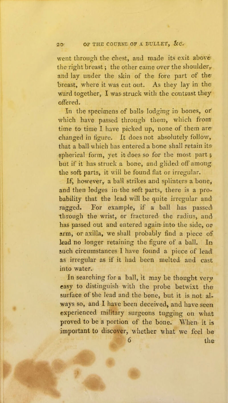 went through the chest, and made its exit above the right breast; the other came over the shoulder,, and lay under the skin of the fore part of the- breast, where it was cut out. As they lay in the ward together, I was struck with the contrast they offered. In the specimens of balls lodgmg in bones, or which have passed through them, which from time to time 1 have picked up, none of them are changed in figure. It does not absolutely follow, that a ball which has entered a bone shall retain its- spherical form, yet it does so for the most part; but if it has struck a bone, and glided off among the soft parts, it will be found flat or irregular. If, howevery a ball strikes and splinters a bone, and then lodges in the soft parts, there is a pro- bability that the lead will be quite irregular and ragged. For example, if a ball has passed through the wrist, or fractured the radius, and has passed out and entered again into the side, of arm, or axilla, we shall probably find a piece of kad no longer retaining the figure of a ball. Irj such circumstances I have found a piece of lead as irregular as if it had been melted and cast into water. In searching for a ball, it may be thought very easy to distinguish with the probe betwixt the surface of the lead and the bone, but it is not al- ways so, and I have been deceived, and have seen experienced military surgeons tugging on what proved to be a portion of the bone. When it is important to discover, whether ^vhat we feel be