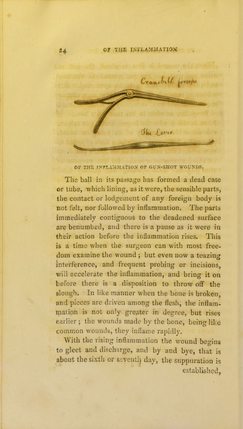 OF THE INFLAMMATION OF GUN-SHOT WOyNDS. The ball in its passage has formed a dead case or tube, which lining, as it were, the sensible parts, the contact or lodgement of any foreign body is not felt, nor followed by inflammation. The parts immediately contiguous to the deadened surface are benumbed, and there is a pause as it were in their action before the inflammation rises. This is a time when the surgeon can with most free- dom examine the wound ; but even now a teazing interference, and frequent probing or incisions, will accelerate the inflammation, and bring it on before there is a disposition to throw off the slough. In like manner when the bone is broken, and pieces are driven among the flesh, the inflam- mation is not only greater in degree, but rises earlier ; the wounds made by the bone, being like common woundy, they inflame rapidly. With the rising inflammation the wound begins to gleet and discharge, and by and bye, that is about the sixth or seventh day, the suppuration is established,