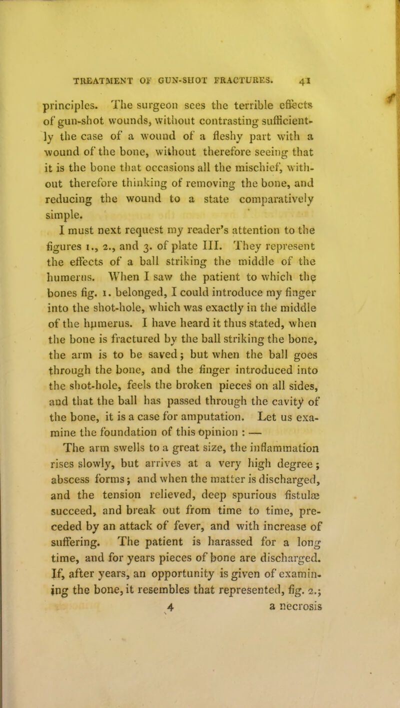 principles. The surgeon sees the terrible effects of gun-shot wounds, without contrasting sufficient- ly the case of a wound of a fleshy part with a wound of the bone, without therefore seeing that it is the bone that occasions all the mischief, witli- out therefore thinking of removing the bone, and reducing the wound to a state comparatively simple. I must next request my reader's attention to the figures i., 2., and 3. of plate III. They represent the effects of a ball striking the middle of the humerus. When I saw the patient to which th^ bones fig. 1. belonged, I could introduce my finger into the shot-hole, which was exactly in the middle of the humerus. I have heard it thus stated, when the bone is fractured by the ball striking the bone, the arm is to be saved; but when the ball goes through the bone, and the finger introduced into the shot-hole, feels the broken pieces on all sides, and that the ball has passed through the cavity of the bone, it is a case for amputation. Let us exa- mine the foundation of this opinion : — The arm swells to a great size, the inflammation rises slowly, but arrives at a very high degree; abscess forms; and when the matter is discharged, and the tension relieved, deep spurious fistulas succeed, and break out from time to time, pre- ceded by an attack of fever, and with increase of suffering. The patient is harassed for a long time, and for years pieces of bone are discharged. If, after years, an opportunity is given of examin- ing the bone, it resembles that represented, fig. 2.; 4 a necrosis