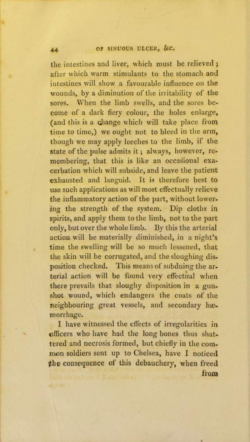 the intestines and liver, which must be relieved ; after which warm stimulants to the stomach and intestines will show a favourable influence on the wounds, by a diminution of the irritability of the sores. When the limb swells, and the sores be- come of a dark fiery colour, the holes enlarge, (and this is a diange which will take place fron^ time to time,) we ought not to bleed in the arm, though we may apply leeches to the limb, if the state of the pulse admits it; always, however, re- membering, that this is like an occasional exa- cerbation which will subside, and leave the patient exhausted and languid. It is therefore best to use such applications as will most effectually relieve the inflammatory action of the part, without lower- ing the strength of the system. Dip cloths in spirits, and apply them to the limb, not to the part only, but over the whole limb. By this the arterial action will be materially diminished, in a night's time the swelling will be so much lessened, that the skin will be corrugated, and the sloughing dis- position checlced. This means of subduing the ar- terial action will be found very effectual when there prevails that sloughy disposition in a gun- shot wound, which endanirers the coats of the neighbouring great vessels, and secondary hae^ morrhage. I have witnessed the effects of irregularities in officers who have had the long bones thus shat- tered and necrosis formed, but chiefly in the com- mon soldiers sent up to Chelsea, have I noticed ^,he consequence of this debauchery, when freed from