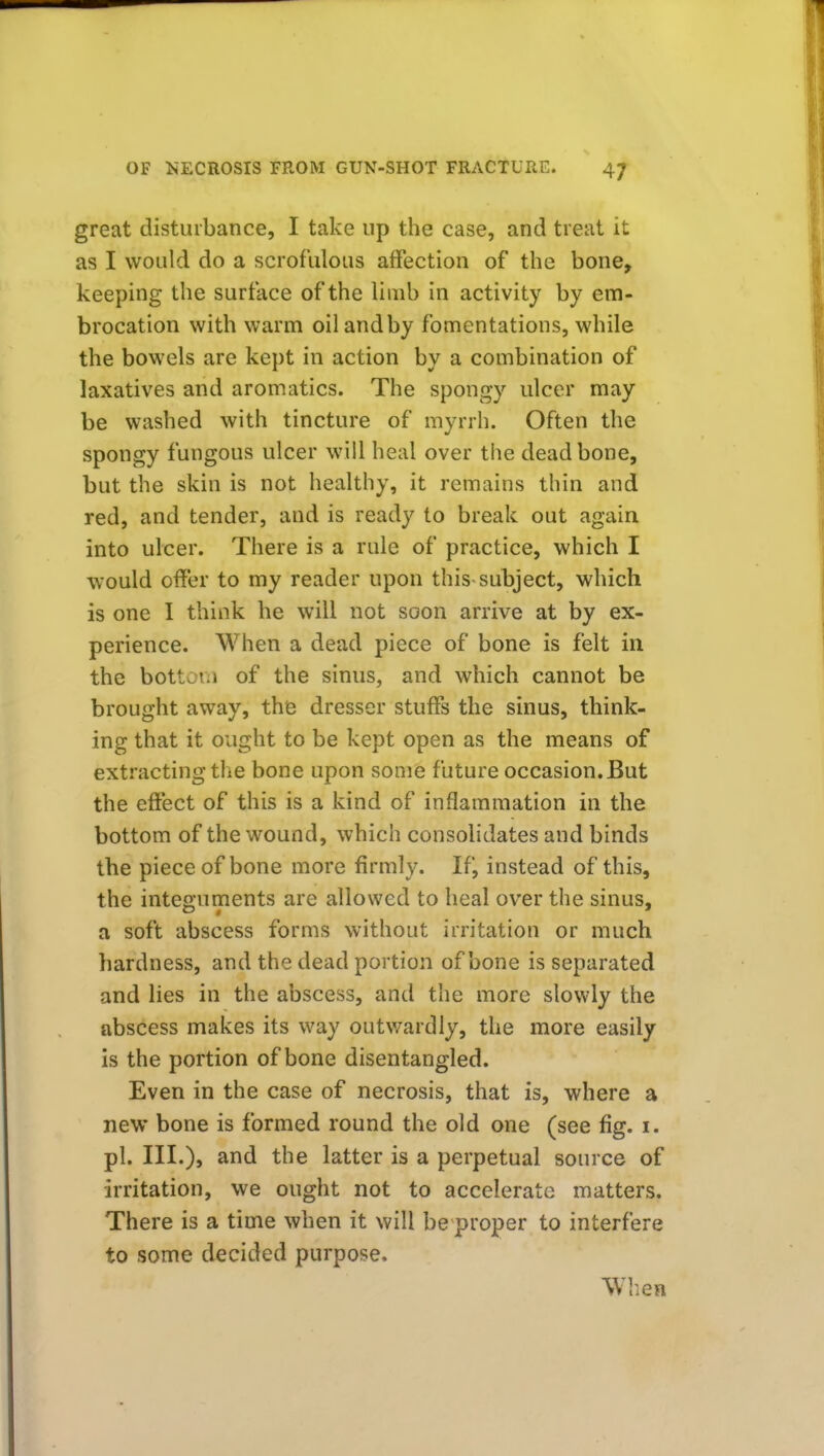 great disturbance, I take up the case, and treat it as I would do a scrofulous affection of the bone, keeping the surface of the limb in activity by em- brocation with warm oil and by fomentations, while the bowels are kept in action by a combination of laxatives and aromatics. The spongy ulcer may be washed with tincture of myrrh. Often the spongy fungous ulcer will heal over the dead bone, but the skin is not healthy, it remains thin and red, and tender, and is ready to break out again into ulcer. There is a rule of practice, which I would offer to my reader upon this subject, which is one I think he will not soon arrive at by ex- perience. When a dead piece of bone is felt in the bottoi.i of the sinus, and which cannot be brought away, the dresser stuffs the sinus, think- ing that it ought to be kept open as the means of extracting the bone upon some future occasion. But the effect of this is a kind of inflammation in the bottom of the wound, which consolidates and binds the piece of bone more firmly. If, instead of this, the integuments are allowed to heal over the sinus, a soft abscess forms without irritation or much hardness, and the dead portion of bone is separated and lies in the abscess, and the more slowly the abscess makes its way outv/ardly, the more easily is the portion of bone disentangled. Even in the case of necrosis, that is, where a new bone is formed round the old one (see fig. i. pi. III.), and the latter is a perpetual source of irritation, we ought not to accelerate matters. There is a time when it will be proper to interfere to some decided purpose. When