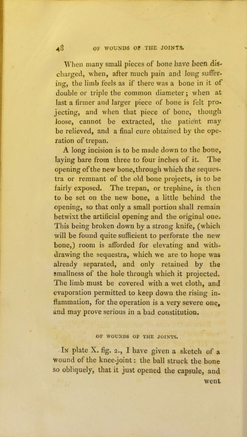 When many small pieces of bone have been dis- charged, when, after much pain and long suffer- ing, the limb feels as if there was a bone in it of double or triple the common diameter; when at last a firmer and larger piece of bone is felt pro- jecting, and when that piece of bone, though loose, cannot be extracted, the patient may be relieved, and a final cure obtained by the ope- ration of trepan. A long incision is to be made down to the bone, laying bare from three to four inches of it. The opening of the new bone, through which the seques- tra or remnant of the old bone projects, is to be fairly exposed. The trepan, or trephine, is then to be set on the new bone, a little behind the opening, so that only a small portion shall remain betwixt the artificial opening and the original one. This being broken down by a strong knife, (which will be found quite sufficient to perforate the new bone,) room is afforded for elevating and with- drawing the sequestra, which we are to hope was already separated, and only retained by the smallness of the hole through which it projected. The limb must be covered with a wet cloth, and evaporation permitted to keep down the rising in- flammation, for the operation is a very severe one, and may prove serious in a bad constitution. OF WOUNDS OF THE JOINTS. In plate X. fig. 2., I have given a sketch of a wound of the knee-joint: the ball struck the bone so obliquely, that it just opened the capsule, and went