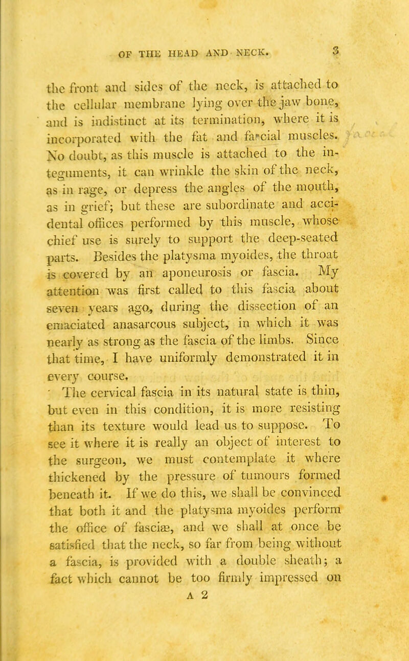 the front and sides of the neck, is attached to the celhilar membrane lying over the jaw bone, and is indistinct at its termination, where it is incorporated with the flit and fascial muscles. Ko doubt, as this muscle is attached to the in- teguments, it can wrinkle the skin of the neck, as in rage, or depress the angles of the mouth, as in o-rief; but these are subordinate and acci- dental offices performed by this muscle, whose chief use is surely to support the deep-seated parts. Besides the platysma myoides, the throat is covered by an aponeurosis or fascia. My attention Avas first called to this fascia about seven years ago, during the dissection of an emaciated anasarcous subject, in which it was nearly as strong as the fascia of the limbs. Since that time, I have uniformly demonstrated it in every course, ■ Tlie cervical fascia in its natural state is thin, but even in this condition, it is more resisting than its texture would lead us to suppose. To see it where it is really an object of interest to the surgeon, we must contemplate it where thickened by the pressure of tumours formed beneath it. If we do this, we shall be convinced that both it and the platysma myoides perform the office of fasciae, and we shall at once be satisfied that the neck, so far from being without a fascia, is provided with a double sheath; a fact which cannot be too firmly impressed on A 2