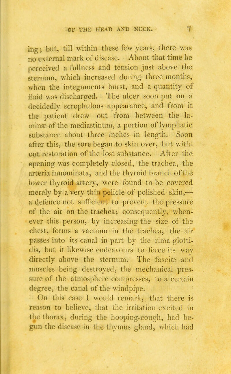 ing; but, till within these few years, there was no external mark of disease. About that time he perceived a fullness and tension just above the sternum, which increased during three months, when tlie integuments burst, and a quantity of fluid was discharged. The ulcer soon put on a decidedly scrophulous appearance, and from it the patient drew out from between the la- minse of the mediastinum, a portion of lymphatic substance about three inches in length. Soon after this, the sore began to skin over, but with- out restoration of the lost substance. After the epening was completely closed, the trachea, the arteria innominata, and the thyroid branch of the lower thyroid artery, were found to be covered merely by a very thin pelicle of polished skin,— a defence not sufficient to prevent the pressure of the air on the trachea; consequently, when- ever this person, by increasing the size of the chest, forms a vacuum in the trachea, the air passes into its canal in part by the rima glotti- dis, but it likewise endeavours to force its way directly above the sternmn. The fascige and muscles being destroyed, the mechanical pres- sure of the atmosphere compresses, to a certain degree, the canal of the windpipe. On this case I would remark, that there is reason to believe, that the irritation excited in the thorax, during the hooping-cough, had be- gun the disease in the thymus gland, which had