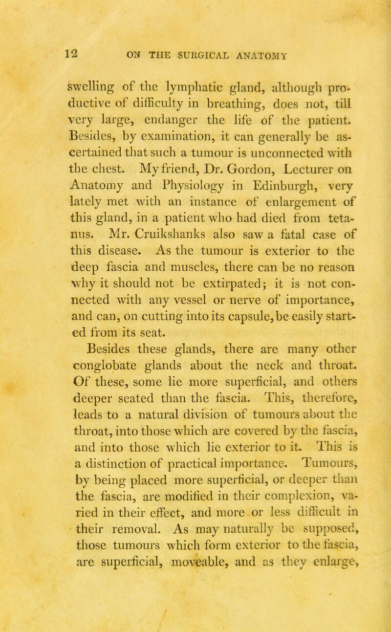 swelling of the lymphatic gland, although pro- ductive of difficulty in breathing, does not, till very large, endanger the life of the patient. Besides, by examination, it can generally be as- certained that such a tumour is unconnected with the chest. My friend. Dr. Gordon, Lecturer on Anatomy and Physiology in Edinburgh, very lately met with an instance of enlargement of this gland, in a patient who had died from teta- nus. Mr. Cruikshanks also saw a fatal case of this disease. As the tumour is exterior to the - deep fascia and muscles, there can be no reason why it should not be extii-pated; it is not con- nected with any vessel or nerve of importance, and can, on cutting into its capsule, be easily start- ed from its seat. Besides these glands, there are many other conglobate glands about the neck and throat. Of these, some lie more superfcial, and others deeper seated than the fascia. This, therefore, leads to a natural division of tumours about the throat, into those which are covered by the fascia, and into those which lie exterior to it. This is a distinction of practical importance. Tumours, by being placed more superficial, or deeper than the fascia, are modified in their complexion, va- ried in their effect, and more. or less difficult in • their removal. As may naturally be supposed, those tumours which form exterior to the fascia, are superficial, moveable, and as they enlarge,