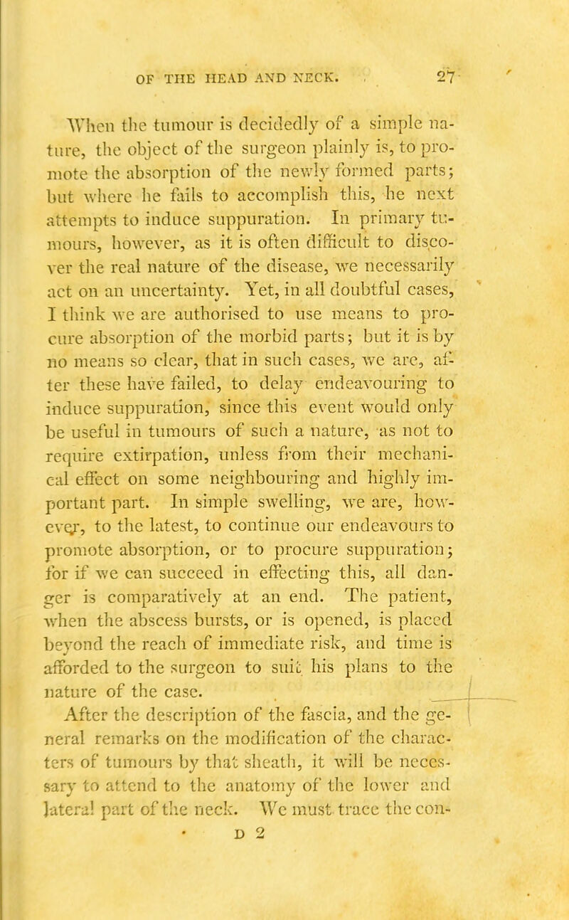 AVlien the tumour is decidedly of a simple na- ture, the object of tlie surgeon plainly is, to pro- mote the absorption of the newly formed parts; but where he fails to accomplish this, be next attempts to induce suppuration. In primary tu- mours, however, as it is often difficult to disco- ver the real nature of the disease, we necessarily act on an uncertainty. Yet, in all doubtful cases, I think we are authorised to use means to pro- cure absorption of the morbid parts; but it is by no means so clear, that in such cases, v/e arc, af- ter these have failed, to delay endeavouring to induce suppuration, since this event would only be useful in tumours of such a nature, as not to require extirpation, unless from their mechani- cal effect on some neighbouring and highly im- portant part. In simple sweUing, we are, how- evej, to the latest, to continue our endeavours to promote absorption, or to procure suppuration; for if we can succeed in effecting this, all dan- ger is comparatively at an end. The patient, when the abscess bursts, or is opened, is placed bevond the reach of immediate risk, and time is afforded to the surgeon to suii: his plans to the nature of the case. After the description of the fascia, and the ge- neral remarks on the modification of the charac- ters of tumours by that sheath, it w'ill be neces- sary to attend to the anatomy of the lower and lateral part of tlie neck. We must trace the con- D 2