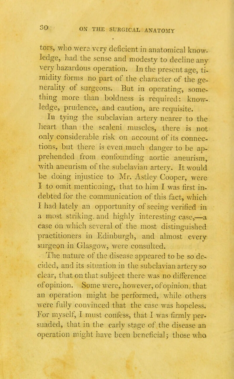 tors, who wer3 very deficient in anatomical know- ledge, had the sense and modesty to decline any very hazardous operation. In the present age, ti- midity forms no part of the character of the ge- nerality of surgeons. But in operating, some- thing more than boldness is required: know-, ledge, prudence, and caution, are requisite. In tying the subclavian artery nearer to the heart than the scaleni muscles, there is not only considerable risk on account of its connec- tions, but there is even much danger to be ap- prehended from confounding aortic aneurism, with aneurism of the subclavian artery. It would be doing injustice to Mr. Astley Cooper, were I to omit mentioning, that to him I was first in- debted for the communication of this fact, which I had lately an opportunity of seeing verified in a most striking, and highly interesting case,—a case on which several of the most distinguished practitioners in Edinburgh, and almost every surgeon in Glasgow, were consulted. The nature of the disease appeared to be so de- cided, and its situation in the subclavian arter}'^ so clear, that on that subject there was no difference of opinion. Some were, however, of opinion, that an operation might be performed, while otliers were fully convinced that the case was hopeless. For myself, I must confess, that I was firmly per- suaded, that in the early stage of,the disease an operation might have been beneficial; tliose who