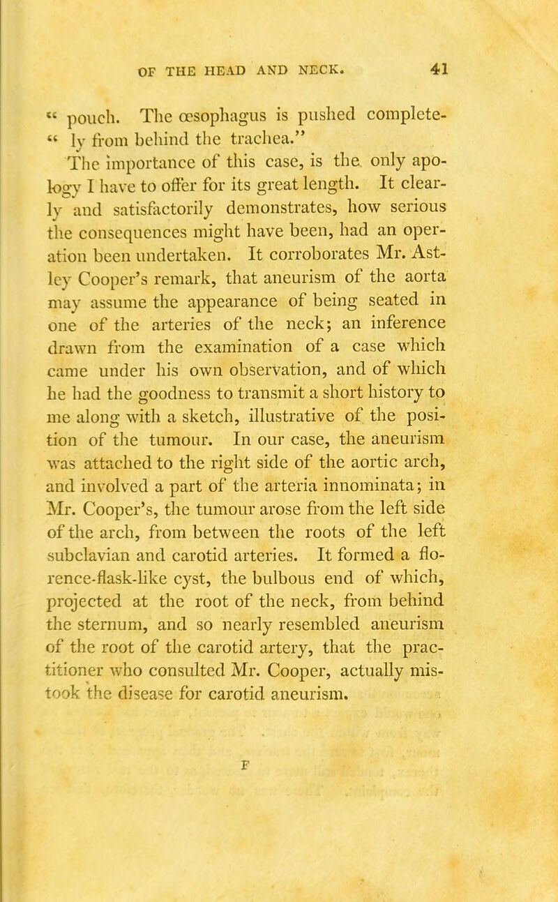  pouch. The oesophagus is pushed complete-  ly from behind the trachea. The importance of this case, is the. only apo- logy I have to offer for its great length. It clear- ly and satisfiictorily demonstrates, how serious the consequences might have been, had an oper- ation been undertaken. It corroborates Mr. Ast- Icy Cooper's remark, that aneurism of the aorta may assume the appearance of being seated in one of the arteries of the neck; an inference drawn from the examination of a case which came under his own observation, and of which he had the goodness to transmit a short history to me along with a sketch, illustrative of the posi- tion of the tumour. In our case, the aneurism was attached to the right side of the aortic arch, and involved a part of the arteria innominata; in Mr. Cooper's, the tumour arose from the left side of the arch, from between the roots of the left subclavian and carotid arteries. It formed a flo- rence-flask-like cyst, the bulbous end of which, projected at the root of the neck, from behind the sternum, and so nearly resembled aneurism of the root of the carotid artery, that the prac- titioner who consulted Mr. Cooper, actually mis- took the disease for carotid aneurism. F