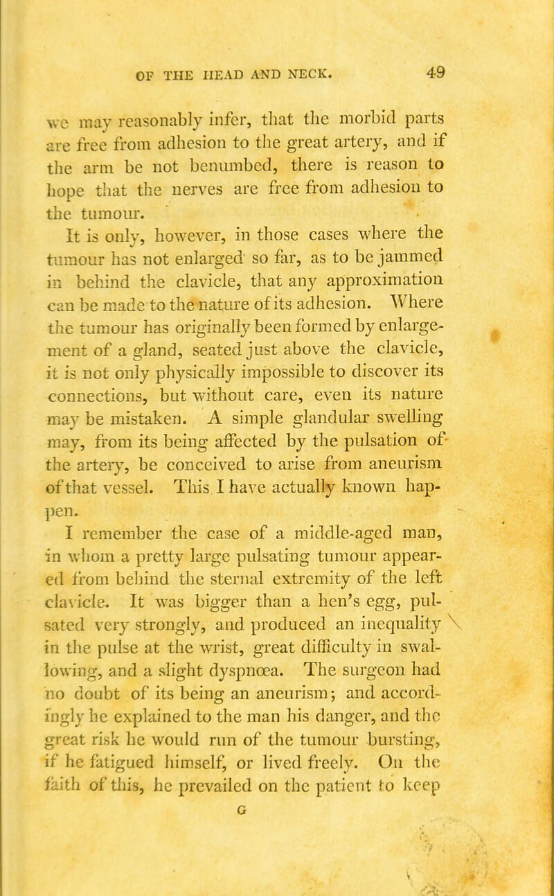 we may reasonably infer, tliat the morbid parts are free from adhesion to the great artery, and if the arm be not benumbed, there is reason to liope that the nerves are free from adhesion to the tumour. It is only, however, in those cases where the tumour has not enlarged so far, as to be jammed in behind the clavicle, that any approximation can be made to the nature of its adhesion. Where the tumoui' has originally been formed by enlarge- ment of a gland, seated just above the clavicle, it is not only physically impossible to discover its connections, but without care, even its nature may be mistaken. A simple glandular swelHng may, from its being affected by the pulsation of- the artery, be conceived to arise from aneurism of that vessel. This I have actually known hap- pen. I remember the case of a middle-aged man, in whom a pretty large pulsating tumour appear- ed from behind the sternal extremity of the left cla\ icie. It was bigger than a hen's egg, pul- sated very strongly, and produced an inequality \ in the pulse at the wrist, great difficulty in swal- lowing, and a slight dyspnoea. The surgeon had no doubt of its being an aneurism; and accord- ingly he explained to the man his danger, and the great risk he would run of the tumour bursting, if he fatigued himself, or lived freely. On the faith of tliis, he prevailed on the patient to keep c 1