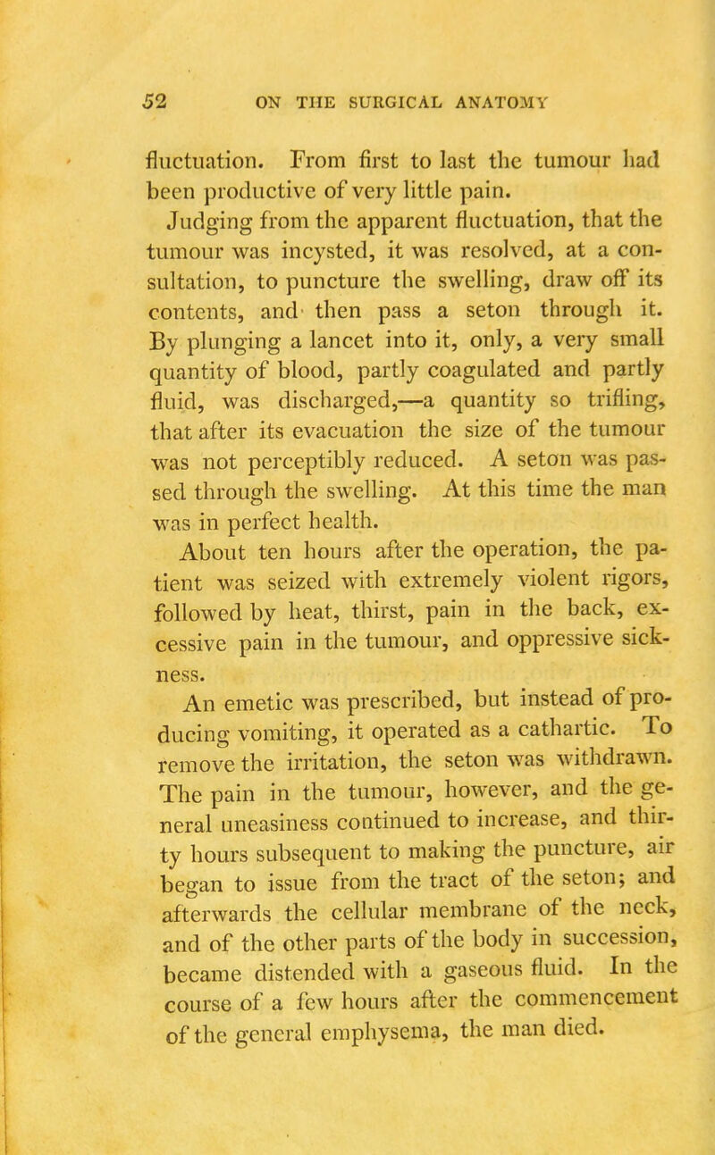 fluctuation. From first to last the tumour had been productive of very Httle pain. Judging from the apparent fluctuation, that the tumour was incysted, it was resolved, at a con- sultation, to puncture the swelling, draw off its contents, and then pass a seton through it. By plunging a lancet into it, only, a very small quantity of blood, partly coagulated and partly fluid, was discharged,—a quantity so trifling, that after its evacuation the size of the tumour was not perceptibly reduced. A seton was pas- sed through the swelling. At this time the man was in perfect health. About ten hours after the operation, the pa- tient was seized with extremely violent rigors, followed by heat, thirst, pain in the back, ex- cessive pain in the tumour, and oppressive sick- ness. An emetic was prescribed, but instead of pro- ducing vomiting, it operated as a cathartic. To remove the irritation, the seton was withdrawn. The pain in the tumour, however, and the ge- neral uneasiness continued to increase, and thir- ty hours subsequent to making the puncture, air began to issue from the tract of the seton; and afterwards the cellular membrane of the neck, and of the other parts of the body in succession, became distended with a gaseous fluid. In the course of a few hours afler the commencement of the general emphysema, the man died.