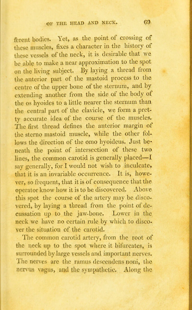 ferent bodies. Yet, as the point of crossing of these muscles, fixes a character in the history of these vessels of the neck, it is desirable that we be able to make a near approximation to the spot on the living subject. By laying a thread from the anterior part of the mastoid process to the centre of the upper bone of the sternum, and by extending another from the side of the body of the OS hyoides to a little nearer the sternum than the central part of the clavicle, we form a pret- ty accurate idea of the course of the muscles. The first thread defines the anterior margin of the sterno mastoid muscle, while the other fol- lows the direction of the omo hyoideus. Just be- neath the point of intersection of these two lines, the common carotid is generally placed—I say generally, for I would not wish to inculcate, that it is an invariable occurrence. It is, howe- ver, so frequent, that it is of consequence that the operator know how it is to be discovered. Above this spot the course of the artery may be disco- vered, by laying a thread from the point of de- cussation up to the jaw-bone. Lower in the neck we have no certain rule by which to disco- ver the situation of the carotid. The common carotid artery, from the root of the neck up to the spot where it bifurcates, is surrounded by large vessels and important nerves. The nerves are the ramus descendens noni, the nervus vagus, and the sympathetic. Along the