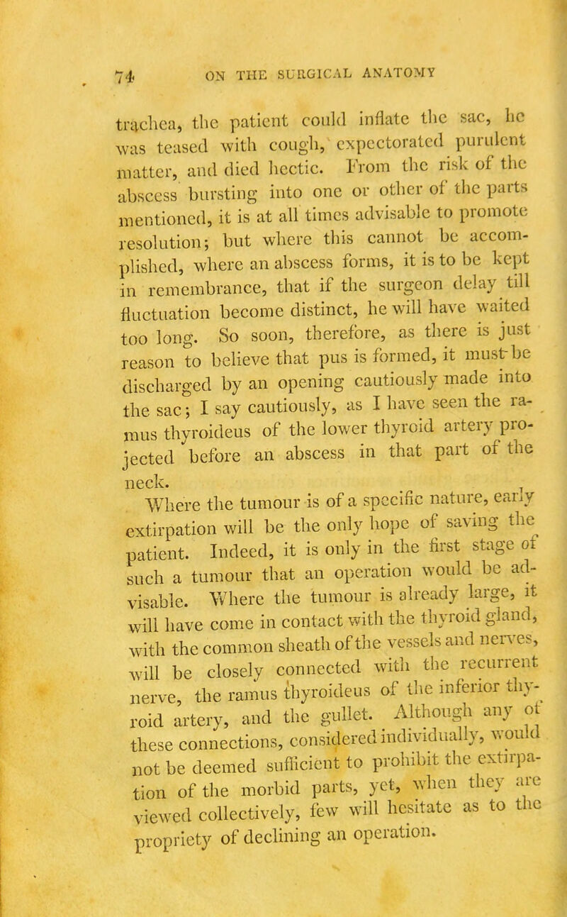 trtvchea, the patient could inflate the sac, he was teased with cough, expectorated purulent matter, and died hectic. From the risk of the abscess bursting into one or other of the parts mentioned, it is at all times advisable to promote resolution; but where this cannot be accom- plished, where an abscess forms, it is to be kept in remembrance, that if the surgeon delay till fluctuation become distinct, he will have waited too long. So soon, therefore, as there is just reason to beHeve that pus is formed, it must be discharged by an opening cautiously made into the sac J I say cautiously, as I have seen the ra- mus thyroideus of the lower thyroid artery pro- jected before an abscess in that part of the Where the tumour is of a specific nature, early extirpation will be the only hope of saving the patient. Indeed, it is only in the first stage of such a tumour that an operation would be ad- visable. Where the tumour is already large, it will have come in contact with the thyroid gland, with the common sheath of the vessels and nen-es, will be closely connected with the recurrent nerve, the ramus thyroideus of the inferior thy-^ roid artery, and the gullet. Although any ot these connections, considered individually, wou.d not be deemed sufiicient to prohibit the extirpa- tion of the morbid parts, yet, when they are viewed collectively, few will hesitate as to the propriety of declining an operation.