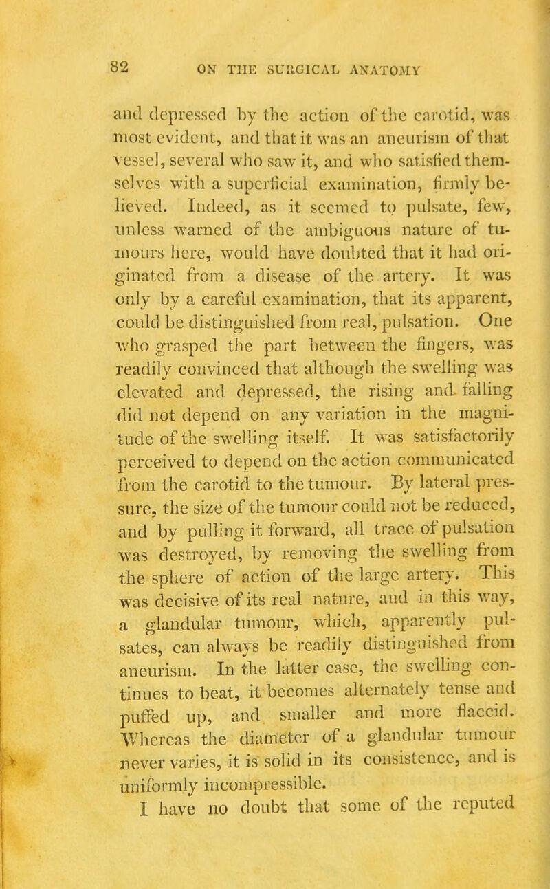 and depressed by the action of the carotid, was most evident, and that it was an aneurism of that vessel, several who saw it, and who satisfied them- selves with a superficial examination, firmly be- lieved. Indeed, as it seemed to pulsate, few, unless warned of the ambigumis nature of tu- mours here, would have doubted that it had ori- ginated from a disease of the artery. It was only by a careful examination, that its apparent, could be distinguished from real, pulsation. One who grasped the part between the fingers, was readily convinced that although the swelling was elevated and depressed, the rising and failing did not depend on any variation in the magni- tude of the swelling itself. It w^as satisfactorily perceived to depend on the action communicated from the carotid to the tumour. By lateral pres- sure, the size of the tumour could not be reduced, and by pulling it forward, all trace of pulsation was destroyed, by removing the swelling from the sphere of action of the large artery. This was decisive of its real nature, and in this way, a glandular tumour, which, apparently pul- sates, can always be readily distinguished from aneurism. In the latter case, the swclhng con- tinues to beat, it becomes alternately tense and puffed up, and smaller and more flaccid. Whereas the diameter of a glandular tumour never varies, it is solid in its consistence, and is uniformly incompressible. I have no doubt that some of the reputed