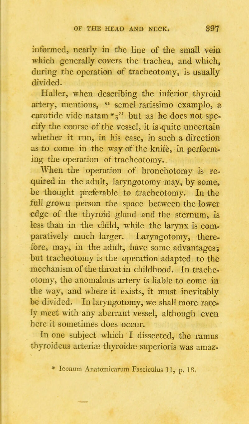 itiformed, nearly in the line of the small vein which generally covers the trachea, and which, during the operation of tracheotomy, is usually divided. Haller, when describing the inferior thyroid artery, mentions,  semel rarissimo examplo, a carotide vide natam * but as he does not spe- cify the course of the vessel, it is .quite uncertain whether it run, in his case, in such a direction as to come in the way of the knife, in perform- ing the operation of tracheotomy. When the operation of bronchotomy is re- quired in the adult, laryngotomy may, by some, be thought preferable to tracheotomy. In the full gro\vn person the space between the lower edge of the thyroid gland and the sternum, is less tlian in the cliild, while the larynx is com- paratively much larger. Laryngotomy, there- fore, may, in the adult, have some advantages; but tracheotomy is the operation adapted to the mechanism of the throat in childhood. In trache- otomy, the anomalous artery is liable to come in the way, and where it exists, it must inevitably be divided. In laryngotomy, we shall more rare- ly meet with any aberrant vessel, although even here it sometimes does occur. In one subject which I dissected, the ramus thyroideus arterias thyroidac superioris was amaz-