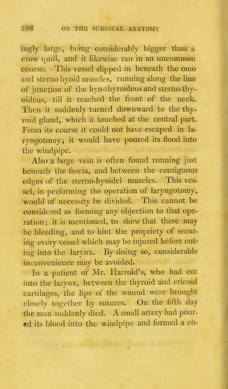 ingly large, being considerably bigger than a crow quill, and it likewise ran in an uncommon course. This vessel slipped in beneath the omo and sterno hyoid muscles, running along the line of junction of the hyo-thyroideus and sterno-thy- oideus, till it reached the front of the neck. Then it suddenly turned downward to the thy- roid gland, which it touched at the central part. From its course it could not have escaped in la- ryngotomy; it would have poured its flood into the windpipe. Also a large vein is often found running just beneath the fascia, and between the contiguous edges of the sterno-hyoidei muscles. This ves- sel, in performing the operation of laryngotomy, would of necessity be divided. This cannot be considered as forming any objection to that ope- ration ; it is mentioned, to shew that there may be bleeding, and to hint the propriety of secur- ing every vessel which may be injured before cut- ing into the larynx. By doing so, considerable inconvenience may be avoided. In a patient of Mr. Harrold's, who had cut into the larynx, between the thyroid and cricoid cartilages, the lips of the wound were brought closely together by sutures. Ou the fifth day the man suddenly died. A small artery had pour- ed its blood into the windpipe and formed a cb-