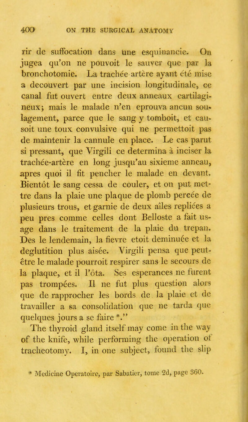 rir de suffocation dans une esquinancle. On jugea qu'on ne pouvoit le sauver que par la bronchotomie. La trachee artere ayant cte mise a decouvert par une incision longitudinale, ce canal fut ouvert entre deux anneaux cartilagi- neux; mais le malade n'en eprouva ancun sou- lagement, parce que le sang y tomboit, et cau- soit une toux convulsive qui ne permettoit pas de maintenir la cannule en place. Le cas parut si pressant, que Virgili ce determina a inciser la trachee-artere en long jusqu'au sixieme anncau, apres quoi il fit penclier le malade en devant. Bientot le sang cessa de couler, et on put raet- tre dans la plaie une plaque de plomb percee de plusieurs trous, et garnie de deux ailes repliees a peu pres comme celles dont Belloste a fait us- age dans le traitement de la plaie du trepan. Des le lendemain, la fievre etoit deminuee et la deglutition plus aisee. Virgili pensa que peut- etre le malade pourroit respirer sans le secours de la plaque, et il I'ota. Ses esperances ne furent pas trompees. II ne fut plus question alors que de rapprocher les bords de la plaie et de travailler a sa consolidation que ne tarda que quelques jours a se faire *. The thyroid gland itself may come in the way of the knife, while performing the operation of tracheotomy. I, in one subject, found the slip * Medicine Operatoire, par Sabatier, tome 2d, page 360.