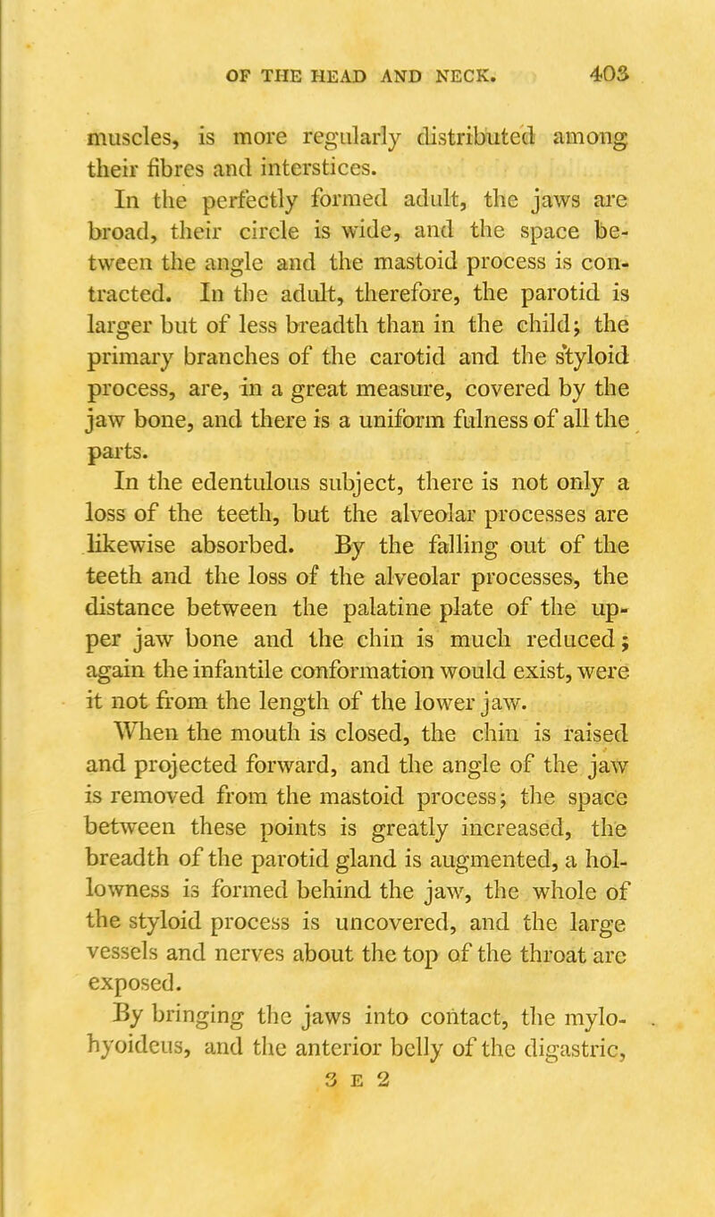 muscles, is more regularly distributed: among their fibres and interstices. In the perfectly formed adult, the jaws ai'e broad, their circle is wide, and the space be- tween the angle and the mastoid process is con- tracted. In the adidt, therefore, the parotid is larger but of less breadth than in the child; the primary branches of the carotid and the s*tyloid process, are, in a great measure, covered by the jaw bone, and there is a uniform fulness of all the paits. In the edentulous subject, there is not only a loss of the teeth, but the alveolar processes are likewise absorbed. By the falling out of the teeth and the loss of the alveolar processes, the distance between the palatine plate of the up- per jaw bone and the chin is much reduced; again the infantile conformation would exist, were it not from the length of the lower jaw. When the mouth is closed, the chin is raised and projected forward, and the angle of the jaw is removed from the mastoid process; the space between these points is greatly increased, the breadth of the parotid gland is augmented, a hol- lowness is formed behind the jaw, the whole of the styloid process is uncovered, and the large vessels and nerves about the top of the throat are exposed. By bringing the jaws into contact, the mylo- hyoidcus, and the anterior belly of the digastric, 3 E 2