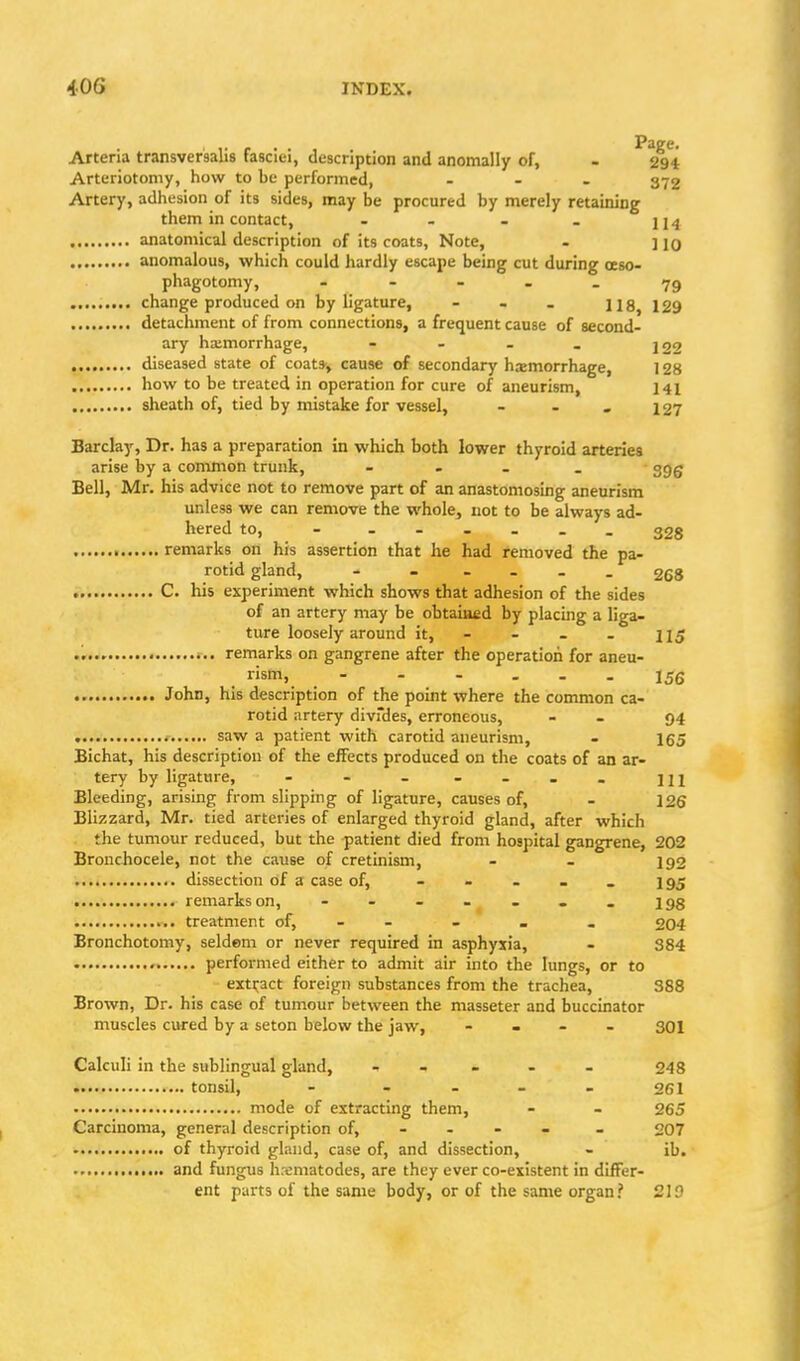 Arteria transversalis fasciei, description and anomally of, - 294 Arteriotomy, how to be performed, ... 372 Artery, adhesion of its sides, may be procured by merely retaining them in contact, - - . . 214 anatomical description of its coats, Note, . ] jO anomalous, which could hardly escape being cut during oeso- phagotomy, . - - . _ ......... change produced on by ligature, - - - us, 129 detachment of from connections, a frequent cause of second- ary hatmorrhage, - - - . jgg diseased state of coats-, cause of secondary hasmorrhage, 128 how to be treated in operation for cure of aneurism, 141 sheath of, tied by niistake for vessel, - . . 127 Barclay, Dr. has a preparation in which both lower thyroid arteries arise by a common trunk, - - . _ ggg Bell, Mr. his advice not to remove part of an anastomosmg aneurism unless we can remove the whole, not to be always ad- hered to, 328 remarks on his assertion that he had removed the pa- rotid gland, 268 C. his experiment which shows that adhesion of the sides of an artery may be obtaiufid by placmg a liga- ture loosely around it, - - - . 115 remarks on gangrene after the operation for aneu- rism, - . - ... John, his description of the point where the common ca- rotid artery divfdes, erroneous, - - 94 saw a patient with carotid aneurism, - 165 Bichat, his description of the effects produced on the coats of an ar- tery by ligature, - - - - m Bleeding, arising from slipping of ligature, causes of, - 126 Blizzard, Mr. tied arteries of enlarged thyroid gland, after which the tumour reduced, but the patient died from hospital gangrene, 202 Bronchocele, not the cause of cretinism, - - 192 dissection of a case of, - - - . _ 195 remarks on, - - - - . . . 193 treatment of, . - - . . 204 Bronchotomy, seldem or never required in asphyxia, - 384 performed either to admit air into the lungs, or to exti^act foreign substances from the trachea, 388 Brown, Dr. his case of tumour between the masseter and buccinator muscles cured by a seton below the jaw, .... 301 Calculi in the sublingual gland, , - . . - 248 tonsil, - - - - - 261 mode of extracting them, - - 265 Carcinoma, general description of, - - - - - 207 of thyroid gland, case of, and dissection, - ib. and fungus h.-ematodes, are they ever co-existent in differ- ent parts of the same body, or of the same organ? 219