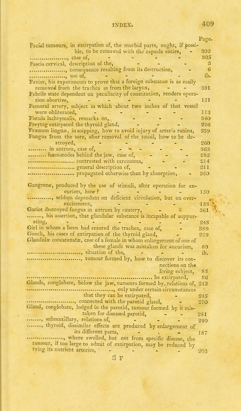 Page. Facial tumours, in extirpation of, the morbid parts, ought, if possi- ble, to be removed with the capsule entire, - 302 , case of, - - - - SQ5 Fascia cervical, description of the, - - - 3 , consequence resulting from its destruction, - 6 , use of, - - - - ib. Favier, his experiments to prove that a foreign substance is as easily- removed from the trachea as from the larynx, - - 391 Febrile state dependent on peculiarity of constitution, renders opera- tion abortive, - - » - - 151 Femoral artery, subject in which about two inches of that vessel were obliterated, - - - - 113 Fistula lachrymalis, remarks 6n, - - - 340 Freytag extirpated the thyroid gland, ... 226 Fntnum lingUa;, in snipping, how to avoid injury of arteria ranina, 239 Fungus from the sore, after removal of the tonsil, how to be de- stroyed, - - - - 260 in antrum, case of, . - . _ 353 hsmatodes behind the jaw, case of, - - . - 283 contrasted with carcinoma, - - 214 general description of, - - 211 propagated otherwise than by absorption, - 360 Gangrene, produced by the use of stimuli, after operation for an- eurism, how? .... 150 ■ , seldom dependant on deficient circulation, but on over- excitement, ... 153.K Gariot destroyed fungus in antrum by cautery, . = 361 A , his assertion, that glandular substance is incapable of suppur- ating, - - .... 243 . Girl in whom a bean had entered the trachea, case of, - 389 Gooch, his cases of extirpation of the thyroid gland, - 229 Glandulae concatenate, case of a female in whom enlargement of one of these glands was mistaken for aneurism, SO , situation of the, . . . JJj. , tumour formed by, how to discover its con- nections on the living subject, 85 • • : be extirpated, 86 Glands, conglobate, below the jav/, tumours formed by, relations of, 242 • , only under certain circumstances that they can be extirpated, - 24,5 , connected with the parotid gland, - 270 Gland, conglobate, lodged in the parotid, tumour formed by it mis- taken for diseased parotid, - . 281 , snbmaxillary, relations of, ... . 240 > thyroid, dissimilar effects are produced by enlargement of its different parts, . . . ]87 where swelled, but not from specific disease, the tumour, if too large to admit of extirpation, may be reduced by tying its nutrient arteries, - - - . 203 3 F