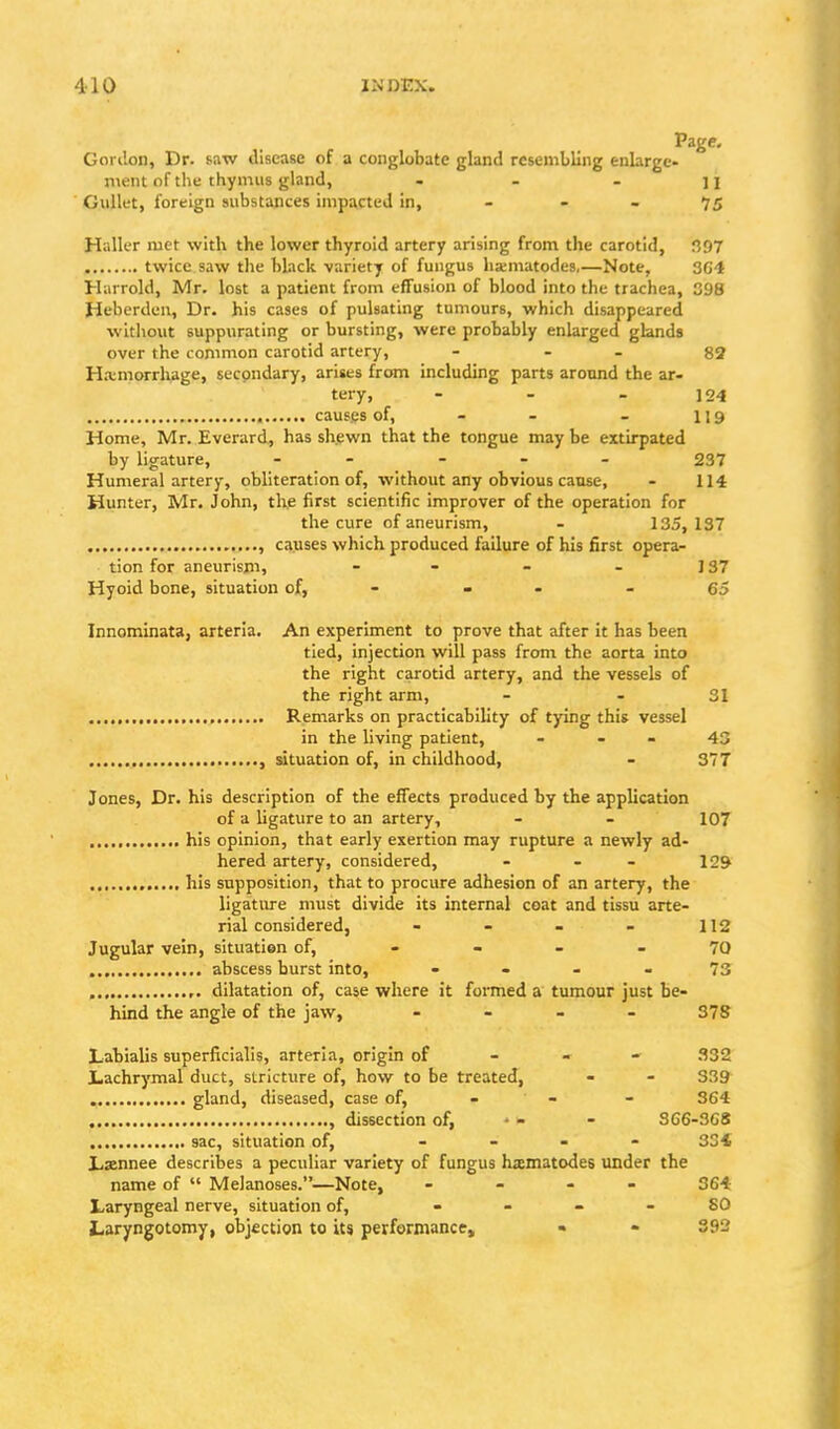 Page. Gordon, Dr. saw disease of a conglobate gland resembling enlarge- ment of the thymus gland, . - - n Gullet, foreign substances impacted in, - - - 75 Haller met with the lower thyroid artery arising from the carotid, !397 twice saw the black -variety of fungus hxmatodes,—Note, 3C4 Harrold, Mr. lost a patient from effusion of blood into the trachea, 398 fieberden, Dr. his cases of pulsating tumours, which disappeared without suppurating or bursting, were probably enlarged glands over the common carotid artery, - - - 82 H.tmorrhage, secondary, arises from including parts aronnd the ar- tery, - - - 124 cauf.es of, - - - 119 Home, Mr. Everard, has shpwn that the tongue maybe extirpated by ligature, - - - - 237 Humeral artery, obliteration of, without any obvious cause, - 114 Hunter, Mr. John, the first scientific improver of the operation for the cure of aneurism, - 135,137 , causes which produced failure of his first opera- tion for aneurism, - - - - 137 Hyoid bone, situation of, - - - - 65 Innominata, arteria. An experiment to prove that after it has been tied, injection will pass from the aorta into the right carotid artery, and the vessels of the right arm, - - 31 Remarks on practicability of tying this vessel in the living patient, - - - 43 , situation of, in childhood, - 377 Jones, Dr. his description of the effects produced by the application of a ligature to an artery, - - 107 his opinion, that early exertion may rupture a newly ad- hered artery, considered, - - - 129 his supposition, that to procure adhesion of an artery, the ligature must divide its internal coat and tissu arte- rial considered, - - - - 112 Jugular vein, situation of, - - - - 70 abscess burst into, • - - - 73 ,. dilatation of, case where it formed a tumour just be- hind the angle of the jaw, . - « - 378 Labialis superficialis, arteria, origin of - - - 332 Lachrymal duct, stricture of, how to be treated, - - 339 gland, diseased, case of, - - 364 , dissection of, ' - - S66-3G8 sac, situation of, - - - - 334 lisennee describes a peculiar variety of fungus hxmatodes under the name of  Melanoses.—Note, - - - 364 Laryngeal nerve, situation of, . - - - SO Laryngotomy, objection to its performance, • - 392