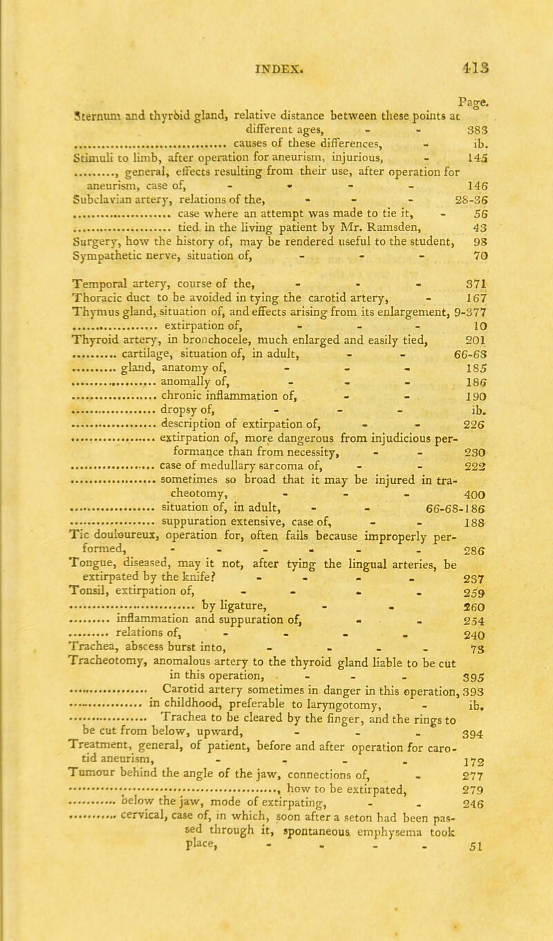 Page. Sternum and thyri)id gland, relative distance between these pouus at diflereut ages, - - 383 causes of tliese differences, - ib. Stimuli to limb, after operation for aneurism, injurious, - 145 , general, effects resulting from their use, after operation for aneurism, case of, - • - - 146 Subclavian artery, relations of the, - - - 28-36 case where an attempt was made to tie it, - 56 tied in the living patient by Mr. Ramsden, 43 Surgery, how the history of, may be rendered useful to the student, 98 Sympathetic nerve, situation of, - - - 70 Temporal artery, course of the, ... 371 Thoracic duct to be avoided in tying the carotid artery, - 167 Thymus gland, situation of, and effects arising from its enlargement, 9-377 extirpation of, - - - 10 Thyroid artery, in bronchocele, much enlarged and easily tied, 201 cartilage, situation of, in adult, - - 66-6S gland, anatomy of, - - - 185 anomally of, - - - 185 chronic inflammation of, - - 190 dropsy of, - _ _ ib. description of extirpation of, - - 226 extirpation of, more dangerous from injudicious per- formance than from necessity, - - 230 case of medullary sarcoma of, - - 222 sometimes so broad that it may be injured in tra- cheotomy, - - - 400 situation of, in adult, - - 66-68-186 suppuration extensive, case of, - - 188 Tic douloureux, operation for, often fails because improperly per- formed, - - - . - - 286 Tongue, diseased, may it not, after tying the lingual arteries, be extirpated by the knife? - - . . 237 Tonsil, extirpation of, - - - . 259 • ••••• by ligature, - - 260 inflammation and suppuration of, - . 254 relations of, - - . . 240 Trachea, abscess burst into, - . - - 73 Tracheotomy, anomalous artery to the thyroid gland liable to be cut in this operation, - - . 395 _ Carotid artery sometimes in danger in this operation, 393 in childhood, preferable to laryngotomy, - ib, Trachea to be cleared by the finger, and the rings to be cut from below, upward, - - . 394 Treatment, general, of patient, before and after operation for caro- tid aneurism, - - _ . J 72 Tnmonr behind the angle of the jaw, connections of, - 277 , how to be extirpated, 279 below the jaw, mode of extirpating, - . 246 cervical, case of, in which, soon after a seton had been pas- sed through it, spontaneous emphysema took place, - - - - 51