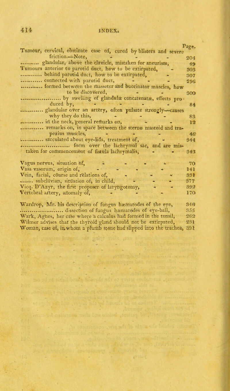 Tumour, cervical, obstinate case of, cured by blisters and severe friction.—Note, - - . 204 glandular, above the clavicle, mistaken for aneurism, 49 Tumours anterior to parotid duct, how to be extirpated, - 303 behind parotid duct, how to be extirpated, - 307 connected with parotid duct, - - . ogg » formed between the massetcr and buccinator muscles, how to be discovered, - - 300 by swelling of glandulx concatenatse, effects pro - duced by, - - . gj( glandular over an artery, often pulsate strongly—causes why they do this, . - . gg „ iri the neck, general reitiarks on, - - 12 remarks on, in space between the stemo mastoid and tra- pezius muscles, _ - . 4(j sacculated about eye-lids, treatment of, - 344 » form over the lachrymal sac, and are mis- taken for commencemfent of fistula lachrymalis, - - 343 Vagus nervus, situation of, - - - i. 70 Vasa vasorum, origin of, - - • - 141 Vein, facial, cSurse and relations of, - - - SSI subclavian, situation of, in child, - - 377 Vicq. D'Az)T, the first proposer of larj'Tigotomy, - 392 Vertebral aitery, anomaly of, - - - 170 Wardrop, Mr. his description of fungus hsematodes of the eye, 349 dissection of fungus ha;matodes of eye-ball, 355 Wark, Aghes, her ca^e where a calculus had formed in the tonsil, 262 Wilmer advises that the thyroid gland should not be extirpated, 231 Woman, case o£^ in, whom a plumb stone had slipped into the trachea, 39?