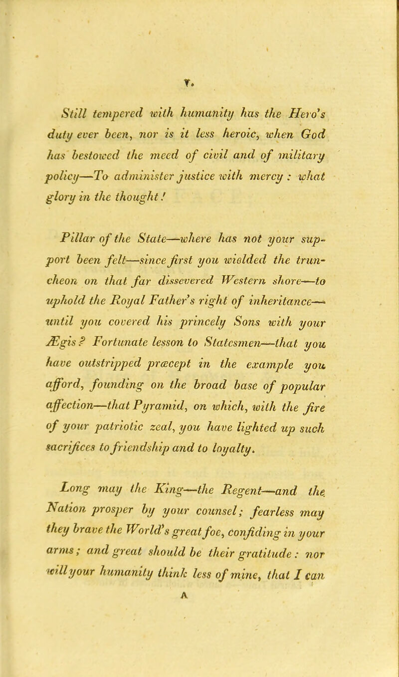 Slill tempered with humanity has the Hero*s duty ever beeji, nor is it less heroic^ when God has bestoiced the meed of civil and of military policy—To administer justice with mercy : what glory in the thought.' Pillar of the State—where has not your sup- port been felt—since first you wielded the trim' cheon on that far dissevered Western shore—to uphold the Royal Father s right of inheritance^ until you covered his princely Sons with your JEgis P Fortunate lesson to Statesmen—that you have outstripped prcecept in the example you afford, founding on the broad base of popular affection—that Pyramid, on which, with the jire of your patriotic zeal, you have lighted up such sacrifices to friendship and to loyalty. Long may the King—the Regent—-and the. Nation prosper by your counsel; fearless may they brave the World's great foe, confiding in your arms; and great should be their gratitude : nor willy our humanity think less of mine, that I can A