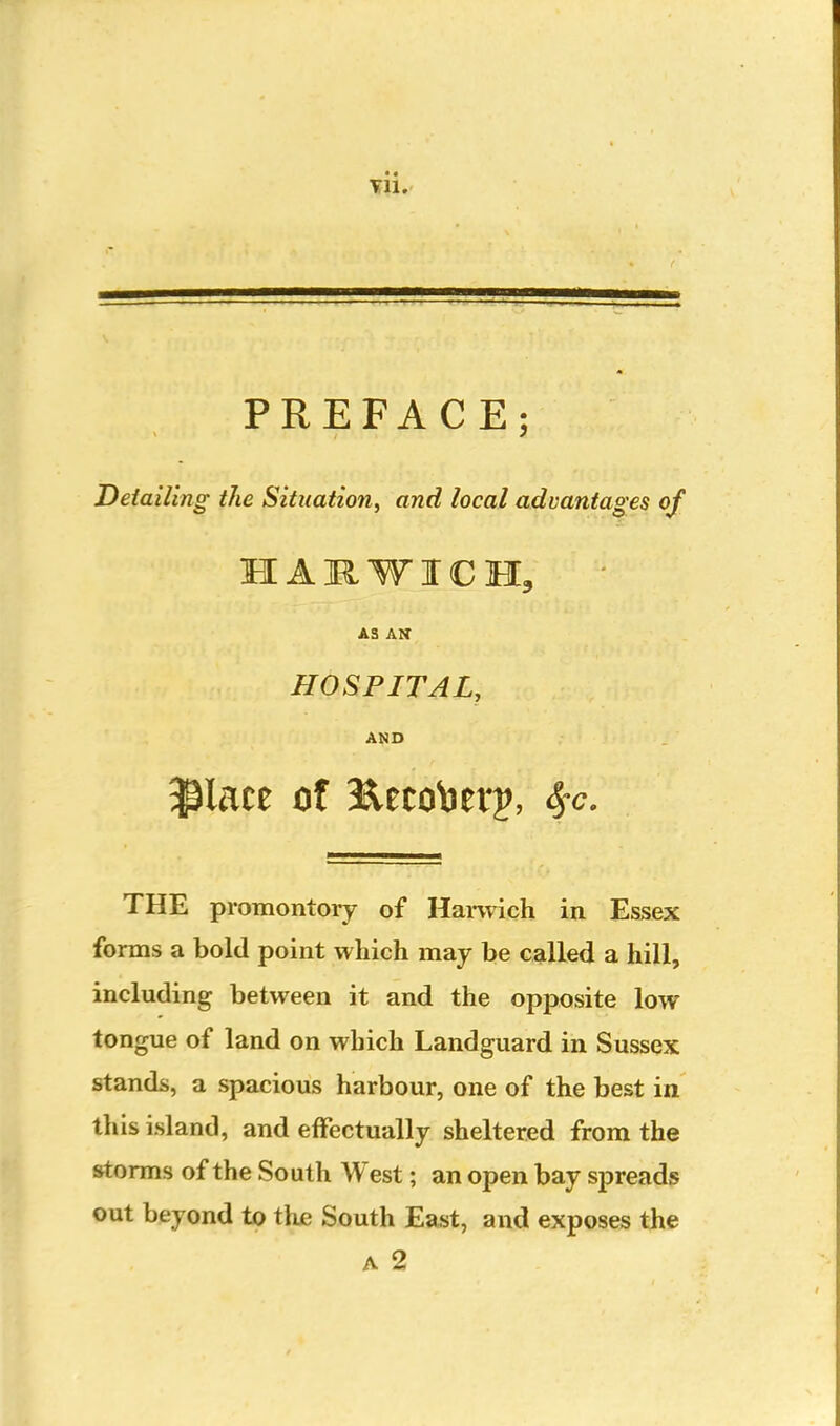 Til. PREFACE; Detailing the Situation, and local advantages of HARWICH, AS AN HOSPITAL, AND THE promontory of Hanvich in Essex forms a bold point which may be called a hill, including between it and the opposite low tongue of land on which Landguard in Sussex stands, a spacious harbour, one of the best in this island, and effectually sheltered from the storms of the South West; an open bay spreads out beyond to the South East, and exposes the A 2