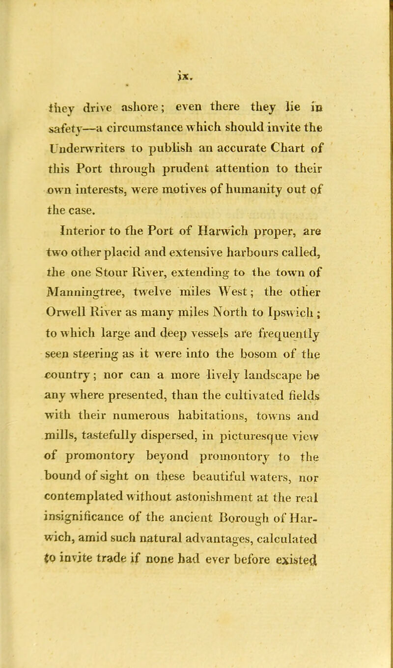 they drive ashore; even there tliey lie in safety—u circumstance which should invite the Underwriters to publish an accurate Chart of this Port through prudent attention to their own interests, were niotives pf humanity out of the case. Interior to tlie Port of Harwich proper, are two other placid and extensive harbours called, the one Stour River, extending to the town of Manningtree, twelve miles West; the otlier Orwell River as many miles North to Ipswich ; to which large and deep vessels are frequently seen steering as it were into the bosom of the country; nor can a more lively landscape be any where presented, than the cultivated fields with their numerous habitations, towns and mills, tastefully dispersed, in pictures(|ue view of promontory beyond promontory to the bound of sight on these beautiful waters, nor contemplated without astonishment at the real insignificance of the ancient Borough of Har- wich, amid such natural advantages, calculated to invite trade if none had ever before existed