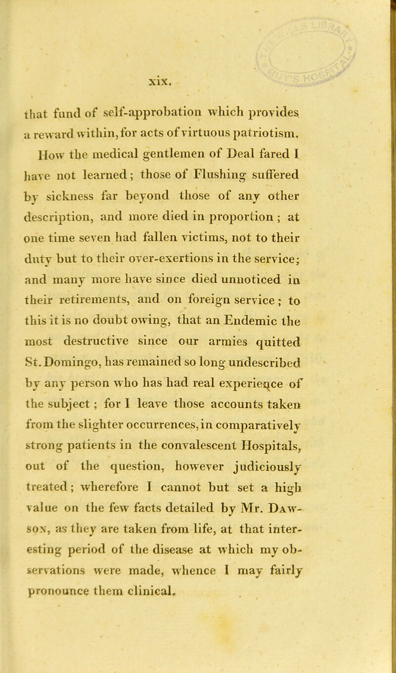 that fund of self-approbation which provides a reward within, for acts of yirtuons patriotism, How the medical gentlemen of Deal fared I have not learned; those of Flushing suffered hy sickness far beyond tliose of anj other description, and more died in proportion ; at one time seven had fallen victims, not to their duty but to their over-exertions in the service; and many more have since died unnoticed in their retirements, and on foreign service; to this it is no doubt owing, that an Endemic the most destructive since our armies quitted St. Domingo, has remained so long undescribed by any person who has had real experies^ce of the subject; for 1 leave those accounts taken from the slighter occurrences, in comparatively strong patients in the convalescent Hospitals, out of the question, however judiciously treated; wherefore I cannot but set a high value on the few facts detailed by Mr. Daw- son, as they are taken from life, at that inter- esting period of the disease at which my ob- servations were made, whence I may fairly pronounce them clinical.