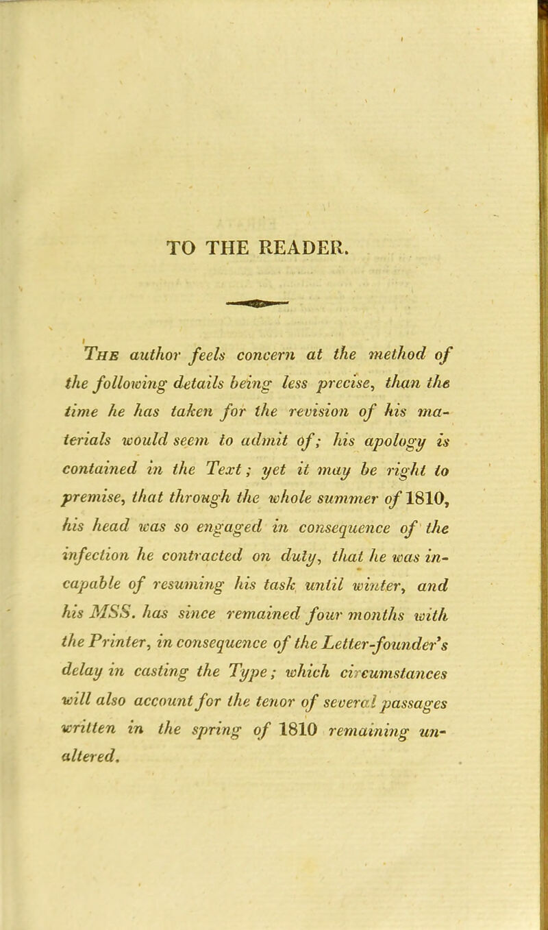 TO THE READER. The author feels concern at the method of the following details being less precise^ than the time he has taken for the revision of his ma- terials would seem to admit 6f; his apology is contained in the Text; yet it may be right io premise, that through the whole summer of 1810, his head was so engaged in consequence of the infection he contracted on duly, that he was in- capable of resumirtg his task until winter, and his MSS. has since remained four months with the Printer, in consequence of the Letter-founder s delay in casting the Type; which circumstances will also account for the tenor of several passages written in the spring of 1810 remaining un- altered.