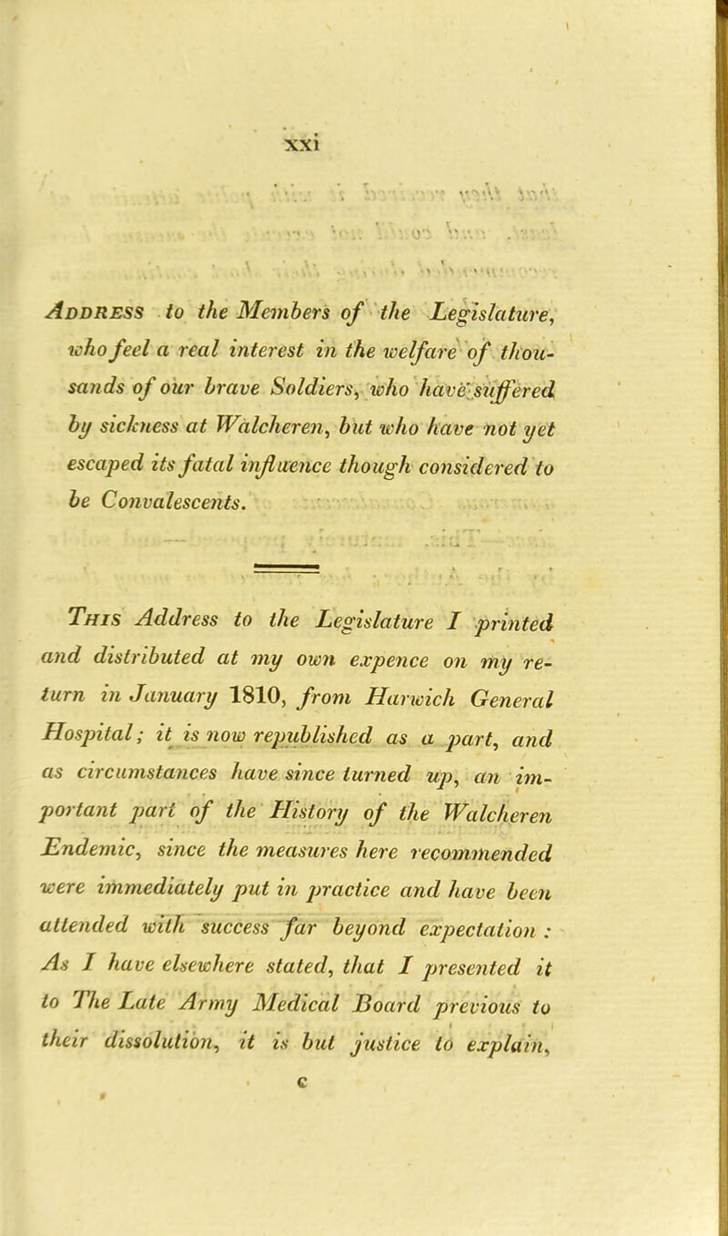 Address to the Members of the Legislature, who feel a real interest in the welfare of thoU' sands of our brave Soldiers^ who have,suffered by sickness at Wdlcheren, but who have not yet escaped its fatal influence though considered to be Convalescents. This Address to the Legislature I printed and distributed at my own expence on my re- turn in January 1810, from Harwich General Hospital; it is now republished ,as. a.^part, and as circumstayices have since turned up^ an im- portant part of the History of the Walcheren Endemic, since the measures here recommended were immediately put in j^ractice and have been attended with success far beyond expectation : As I have elsewhere stated, that I presented it to The Late Army Medical Board previous to their dissolution, it is but justice to explain.