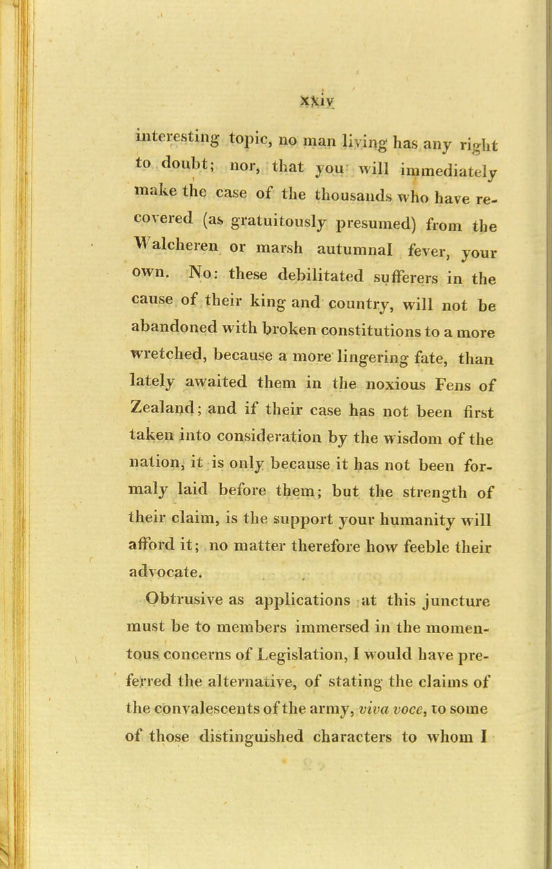 interesting topic, no man living has any right to doubt; nor, that you: will immediately make the case of the thousands who have re- covered (as gratuitously presumed) from the Walcheren or marsh autumnal fever, your own. No: these debilitated sufferers in the cause of their king and country, will not be abandoned with broken constitutions to a more wretched, because a more lingering fate, than lately awaited them in the noxious Fens of Zealand; and if their case has not been first taken into consideration by the wisdom of the nation^ it is only because it has not been for- maly laid before them; but the strength of their claim, is the support your humanity will afford it; no matter therefore how feeble their advocate. Obtrusive as applications at this juncture must be to members immersed in the momen- tous concerns of Legislation, I would have pre- ferred the alternative, of stating the claims of the convalescents of the army, viva voce, to some of those distinguished characters to whom I