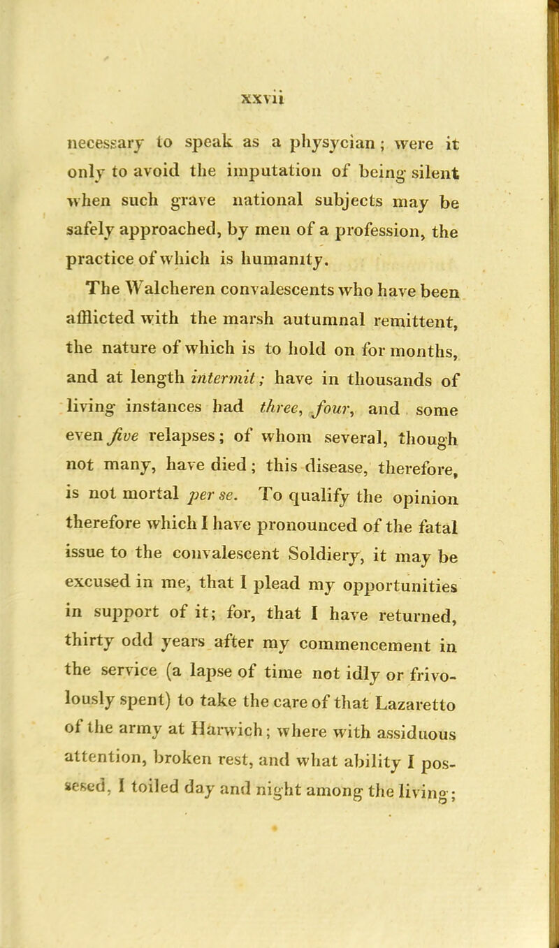 XXVll necessary to speak as a physycian; were it only to avoid the imputation of being- silent when such grave national subjects may be safely approached, by men of a profession, the practice of which is humanity. The Walcheren convalescents who have been afflicted with the marsh autumnal remittent, the nature of which is to hold on for months, and at length intermit; have in thousands of living instances had three, Jour^ and some even^ye relapses; of whom several, though not many, have died; this disease, therefore, is not mortal per se. To qualify the opinion therefore which I have pronounced of the fatal issue to the convalescent Soldiery, it may be excused in me, that 1 plead my opportunities in support of it; for, that I have returned, thirty odd years after my commencement in the service (a lapse of time not idly or frivo- lously spent) to take the care of that Lazaretto of tlie army at Harwich; where with assiduous attention, broken rest, and what ability I pos- sesed, I toiled day and night among the livino ;