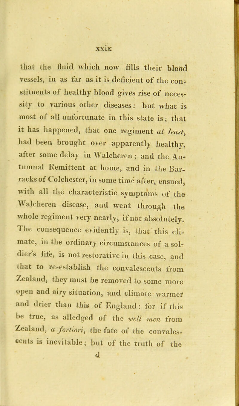 that the fluid ^vhich now fills their blood vessels, in as far as it is deficient of the con^ stituents of healthy blood gives rise of neces- sity to various other diseases: but what is most of all unfortunate in this state is; that it has happened, that one regiment at leasts had been brought over apparently healthy, after some delay in Walcheren; and the Au- tumnal Remittent at home, and in the Bar- racks of Colchester, in some time after, ensued^ with all the characteristic symptoms of the Walcheren disease, and went through the whole regiment very nearly, if not absolutely. The consequence evidently is, that this cli- mate, in the ordinary circumstances of a sol- dier's life^ is not restorative in this case, and that to re-establish the convalescents from Zealand, they must be removed to some more open and airy situation, and climate warmei* and drier than this of England : for if this be true, as alledged of the well men from Zealand, a fortiori, the fate of the convales- cents is inevitable; but of the truth of the d
