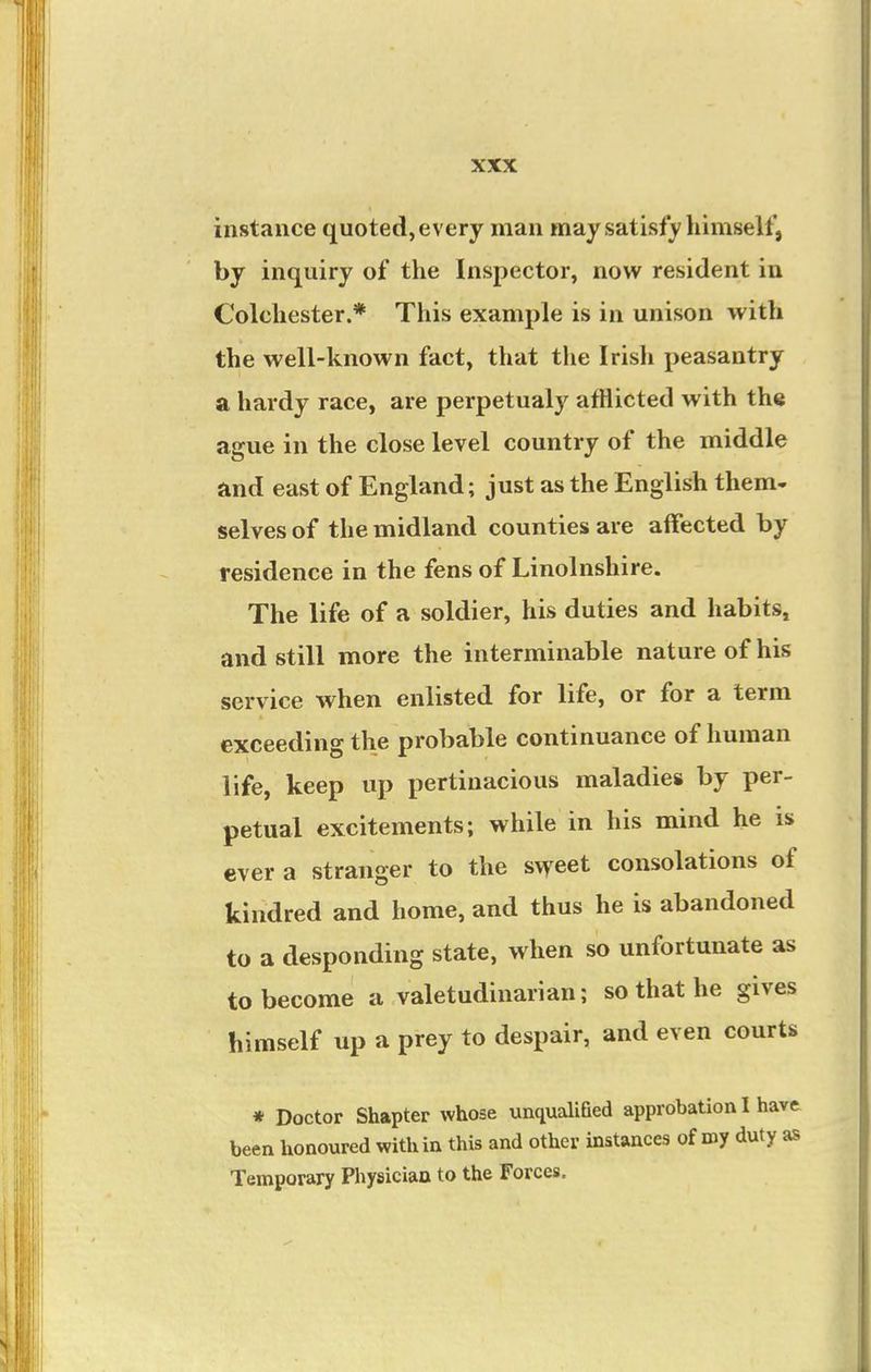 instance quoted, every man may satisfy himself, by inquiry of the Inspector, now resident in Colchester.* This example is in unison with the well-known fact, that the Irish peasantry a hardy race, are perpetualy afflicted with the ague in the close level country of the middle and east of England; just as the English them- selves of the midland counties are affected by residence in the fens of Linolnshire. The life of a soldier, his duties and habits, and still more the interminable nature of his service when enlisted for life, or for a term exceeding the probable continuance of human life, keep up pertinacious maladies by per- petual excitements; while in his mind he is ever a stranger to the sweet consolations of kindred and home, and thus he is abandoned to a desponding state, when so unfortunate as to become a valetudinarian; so that he gives himself up a prey to despair, and even courts * Doctor Shapter whose unqualiGed approbation I have been honoured within this and other instances of roy duty as Temporary Physician to the Forces,