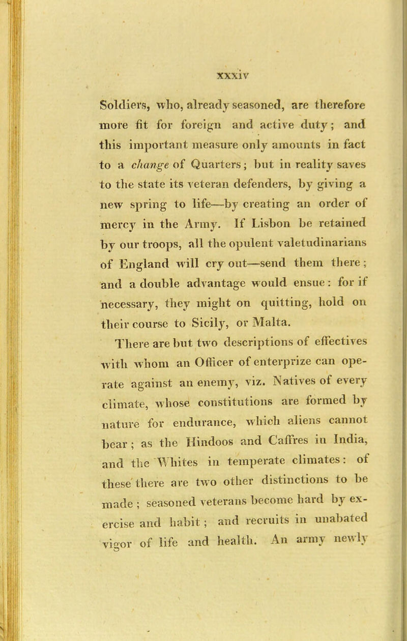 Soldiers, who, already seasoned, are therefore more fit for foreign and active duty; and this important measure only amounts in fact to a change of Quarters; but in reality saves to the state its veteran defenders, by giving a new spring to life—by creating an order of mercy in the Army, If Lisbon be retained by our troops, all the opulent valetudinarians of England will cry out—send them there; and a double advantage would ensue: for if necessary, they might on quitting, hold on their course to Sicily, or Malta. There are but two descriptions of effectives with whom an Officer of enterprize can ope- rate against an enemy, viz. Natives of every climate, whose constitutions are formed by nature for endurance, which aliens cannot bear; as the Hindoos and CafTres in India, and the Whites in temperate climates: of these there are two other distinctions to be made ; seasoned veterans become hard by ex- ercise and habit ; and recruits in unabated virvor of life and health. An army newly