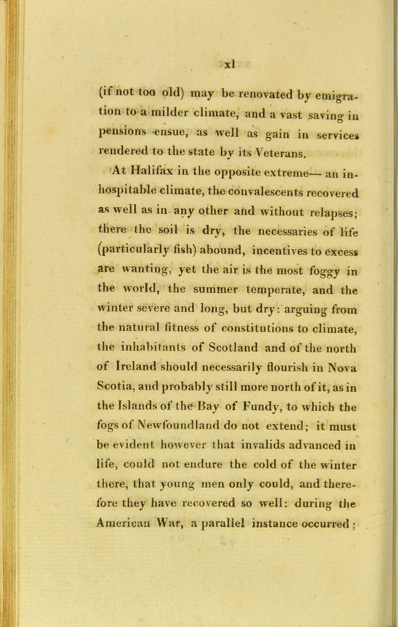 (if not too old) may be renovated by emigra- tion to a milder climate, and a vast saving in pensions ensue, as well as gain in services rendered to the state by its Veterans. At Halifax in the opposite extreme— an in- hospitable climate, the convalescents recovered as well as in any other ahd without relapses; there the soil is dry, the necessaries of life (particularly fish) abound, incentives to excess are wanting, yet the air is the most foggy in the world, the summer temperate, and the winter severe and long, but dry: arguing from the natural fitness of constitutions to climate, the inhabitants of Scotland and of the north of Ireland should necessarily flourish in Nova Scotia, and probably still more north of it, as in the Islands of the Bay of Fundy, to which the fogs of Newfoundland do not extend; it must be evident however that invalids advanced in life, could not endure the cold of the winter there, that young men only could, and there- fore they have recovered so well: during the American War, a parallel instance occurred :