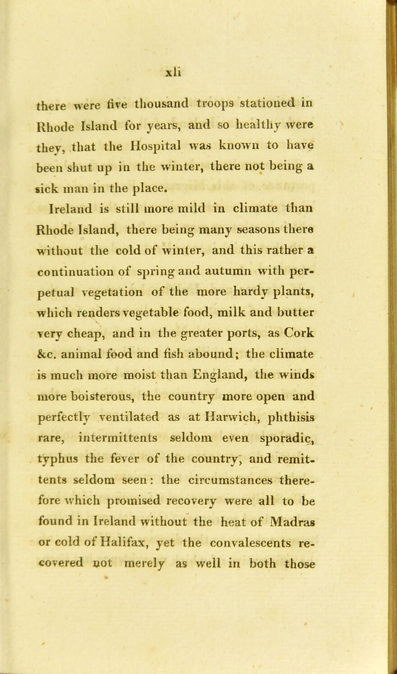 there were five thousand troops stationed in Rhode Island for years, and so healthy were they, that the Hospital was known to have been shut up in the winter, there not being a sick man in the place. Ireland is still more mild in climate than Rhode Island, there being many seasons there without the cold of winter, and this rather a continuation of spring and autumn with per- petual vegetation of the more hardy plants, which renders vegetable food, milk and butter very cheap, and in the greater ports, as Cork &c. animal food and fish abound; the climate is much more moist than England, the winds more boisterous, the country more open and perfectly ventilated as at Harwich, phthisis rare, intermittents seldom even sporadic, typhus the fever of the country, and remit- tents seldom seen: the circumstances there- fore which promised recovery were all to be found in Ireland without the heat of Madras or cold of Halifax, yet the convalescents re- covered not merely as well in both those