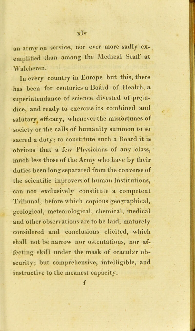 an army on service, nor ever more sadly ex- emplified than among the Medical StafF at Walcheren. In every country in Europe but this, there has been for centuries a Board of Health, a superintendance of science divested of preju- dice, and ready to exercise its combined and salutary^ efficacy, whenever the misfortunes of society or the calls of humanity summon to so sacred a duty; to constitute such a Board it is obvious that a few Physicians of any class, much less those of the Army who have by their duties been long separated from the converse of the scientific inprovers of human Institutions, can not exclusively constitute a competent Tribunal, before which copious geographical, geological, meteorological, chemical, medical and other observations are to be laid, maturely considered and conclusions elicited, which shall not be narrow nor ostentatious, nor af- fecting skill under the mask of oracular ob- scurity; but comprehensive, intelligible, and instructive to the meanest capacity. f