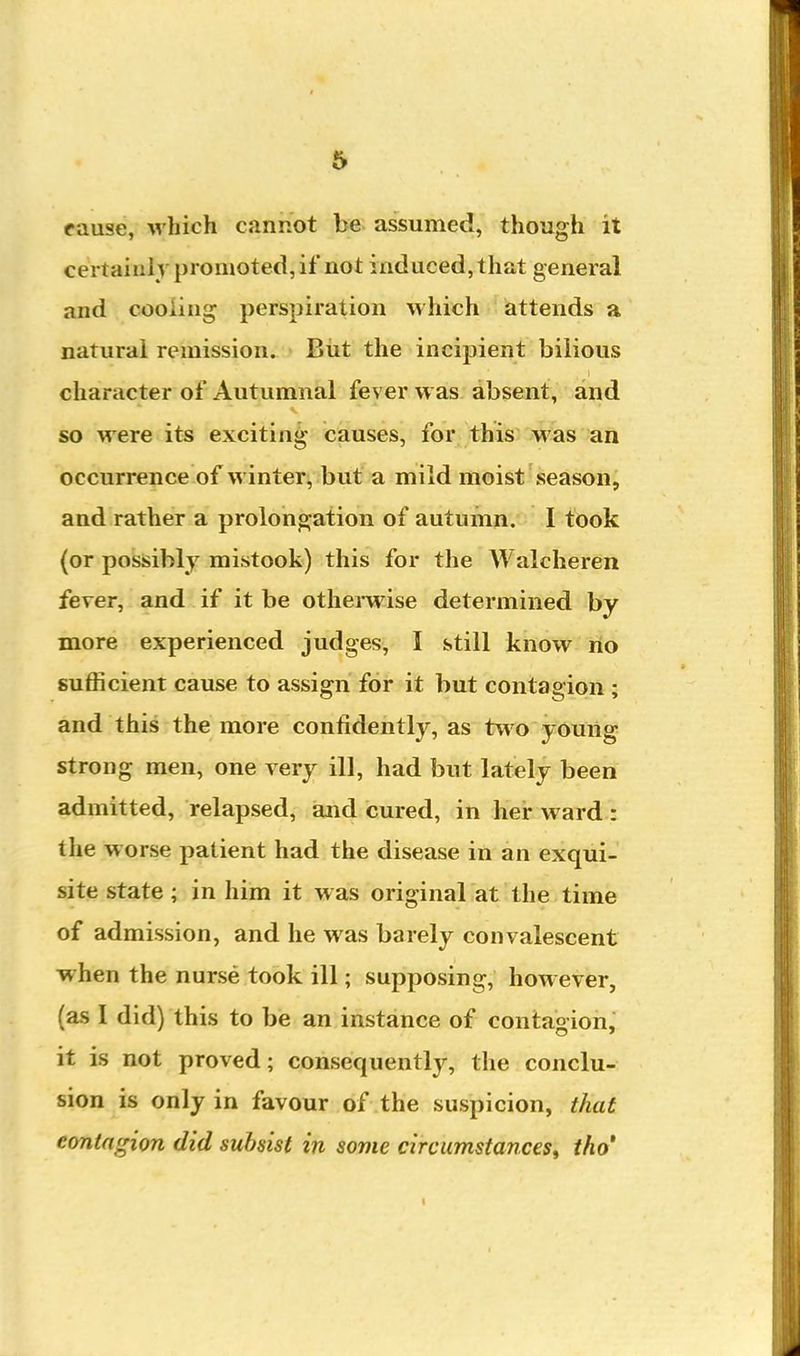 fause, which cannot be assumed, though it certainly promoted, if not induced, that general and cooling perspiration which attends a natural remission. - Eiit the incipient bilious character of Autumnal fever was absent, and so were its exciting causes, for this was an occurrence of winter, but a mild moist season, and rather a prolongation of autumn. I took (or possibly mistook) this for the Walcheren fever, and if it be otherwise determined by more experienced judges, I still know no sufficient cause to assign for it but contagion ; and this the more confidently, as two young strong men, one very ill, had but lately been admitted, relapsed, and cured, in her ward : the worse patient had the disease in an exqui- site state ; in him it was original at the time of admission, and he was barely convalescent when the nurse took ill; supposing, however, (as I did) this to be an instance of contagion, it is not proved; consequently, the conclu- sion is only in favour of the suspicion, that contagion did subsist in some circumstances^ tho'