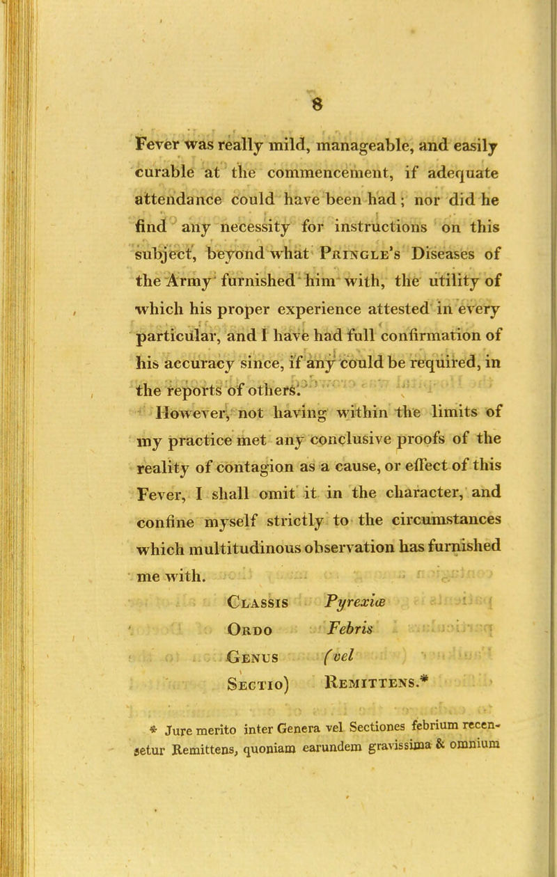 Fever was really mild, manageable, and easily curable'at' the commencement, if adequate atteridanee could have been had; nor did he find any necessity for instructions on this subject, beyond what Pringle's Diseases of the Army furnished him with, the utility of which his proper experience attested' lit eVeiy i[)articillar, and I have had fiill confirmation of his accuracy since, if any could be required, in the reports of othef6'/'' However, not having within the limits of my practice met any conclusive proofs of the reality of contagion as a cause, or effect of this Fever, I shall omit it in the character, and confine myself strictly to the circumstances which multitudinous observation has furnished me with. Classis PyrexiiB Ordo Febris q Genus fvel Sectio) Remittens * * Jure merito inter Genera vel Sectiones febrium recen- setur Remittens, quoniam earundem gravissima & omnium