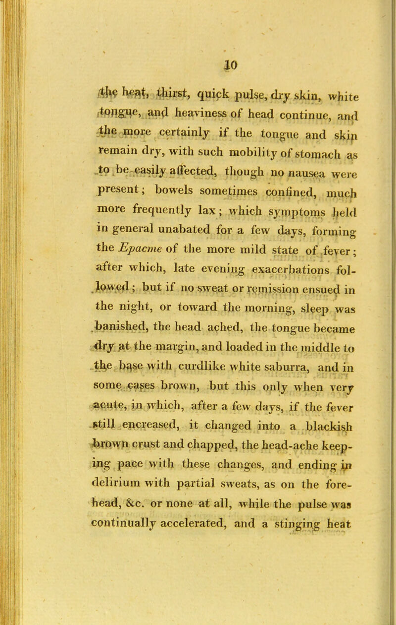 |0 ilJ^ Iwat, Aiiirst, quipk pulse, dry skin, white /*Png?4«> an^i heaviness of head continue, and cthe more certainly if the tongue and skip remain dry, with such mobility of stomach ^s ..to . be .easily affected, though no nausea were present; bowels sometimes confined, much more frequently lax ; which symptoms l^eld in general unabated for a few days, forming the Epacme of the more mild state of/eyer; after which, late eveni^^ exacerjjations fol- ^^w^4; but if no sweat or remission ensued in the night, or toward the morning, sleep was ,banished, the head aqhed, the tongue became -^ry^^it the margin, and loaded in the middle to „$j^e.bf^se with curdlike white saburra, and in some <^ages brown, but this only when very »cute, iu which, after a few days, if the fever -fitiU encreased, it changed into a blacld^h ^r:(iY^ gi^;st and chapped, the head-ache keep- ing pace with these changes, and ending in delirium with partial sweats, as on the fore- head, &c. or none at all, while the pulse was continually accelerated, and a stinging heat
