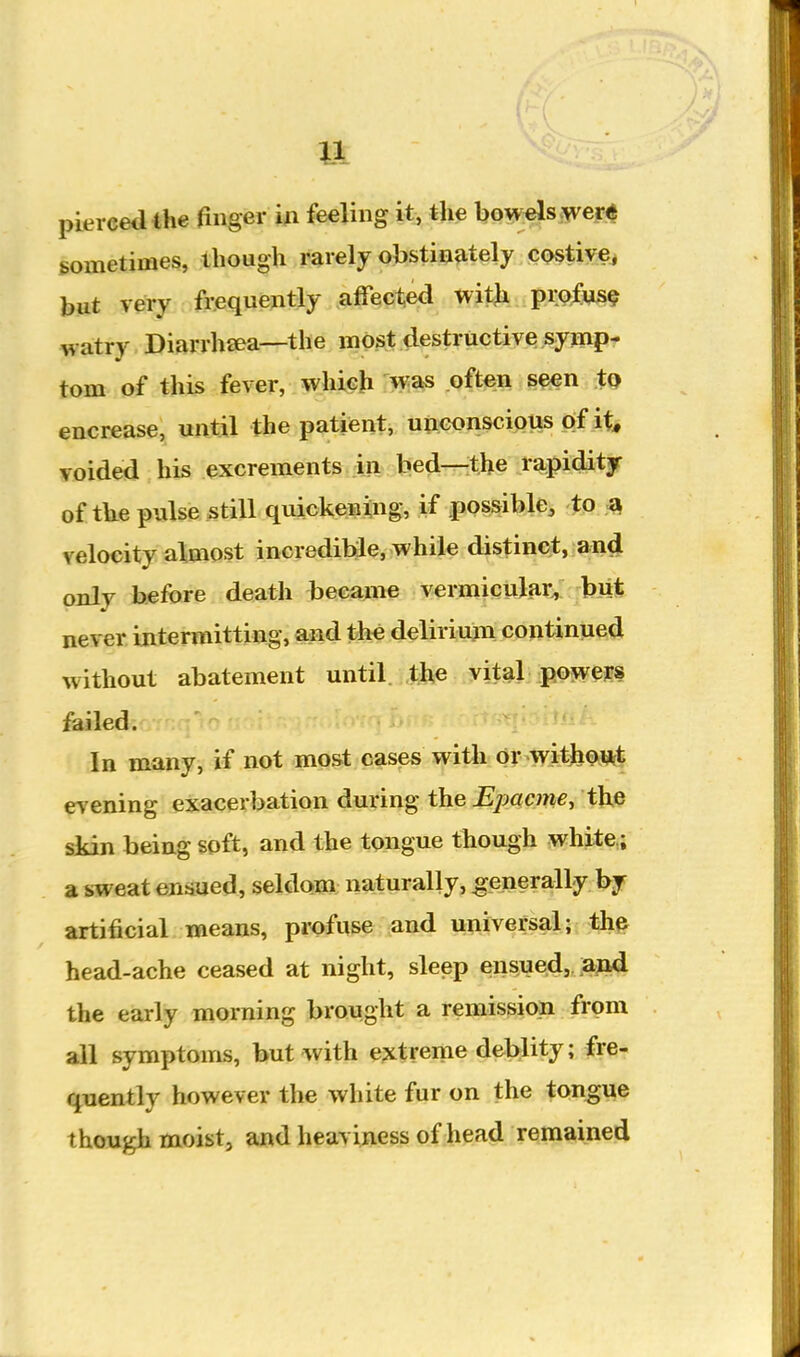 pierced the finger in feeling it, the bowels ^ver* sometimes, though rarely obstinately costive^ but Tery frequently affected with profus? watry Diarrhaea—the most destructive symp- tom of this fever, which w^as .Qft^n tQ encrease, until the patient, unconscious of it voided his excrements in bed—the rapidity of the pulse still quickenXng, if possible, to ^ velocity almost incredible, while distinct, and only before death became vermicUJiiC,. bji* never intermitting, and the deliriujn continued without abatement until the vital powers failed. In many, if not most cases with or witJiQ.Ut^ evening exacerbation during the Epq,cme^ the skin being soft, and the tongue though white; a sweat eujiued, seldom naturally, generally by artificial means, pi'ofuse and universal; the head-ache ceased at night, sleep ens^ued,, ,a;Mi the early morning brought a remission from all symptoms, but with extreme deblity; fre- quently however the white fur on the tongue though moist, and heaviness of head remained