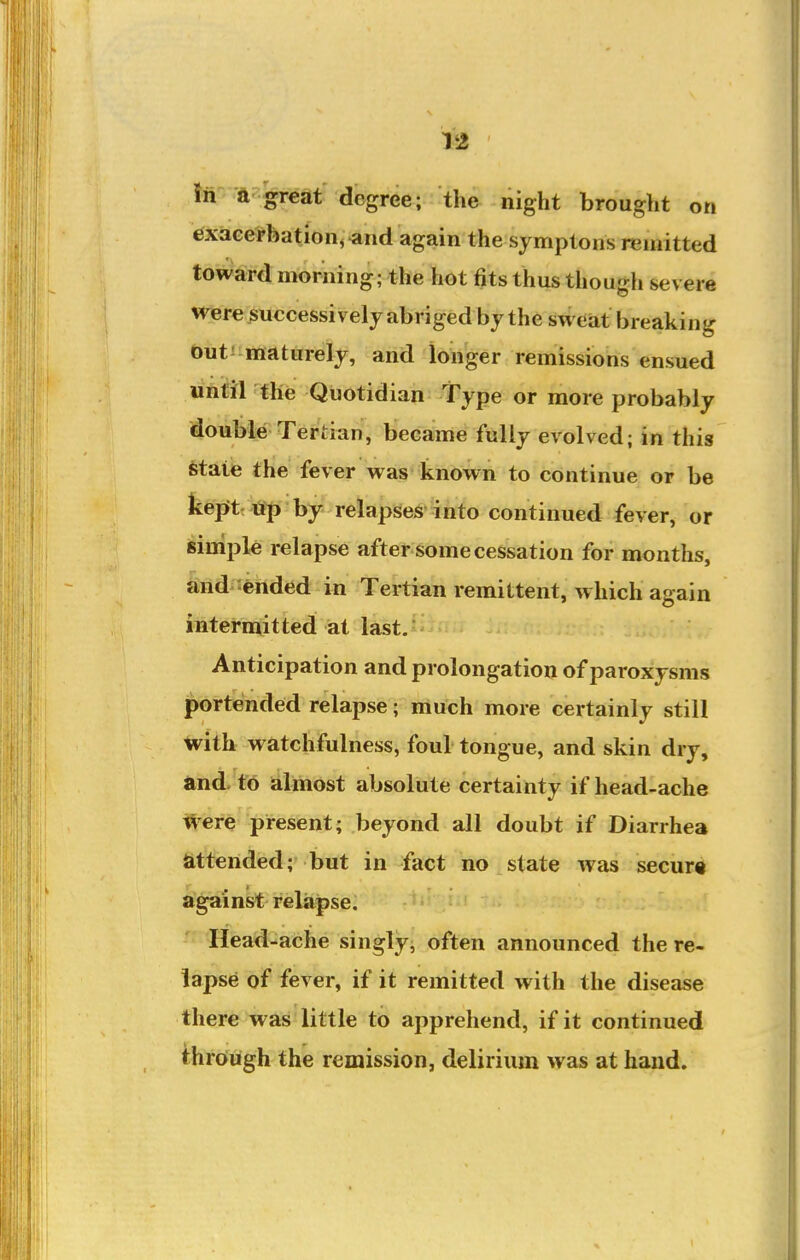 V2 iii -ft freat degree; the night brought on exacerbation, ^nd again the symptons remitted toward morning; the hot fits thus though severe were^uccessively abriged by the sweat breaking biitJ-ittaturely, and longer remissions ensued until the Quotidian Type or more probably double Tertian, became fully evolved; in this state the fever was known to continue or be kepftt tfp by relapses into continued fever, or simple relapse after some cessation for months, and-ended in Tertian remittent, which again intermitted at last. Anticipation and prolongation of paroxysms portended relapse; much more certainly still with watchfulness, foul tongue, and skin dry, and. to almost absolute certainty if head-ache Were present; beyond all doubt if Diarrhea attended; but in fact no state was secure a'gaink relapse. Head-ache singly, often announced the re- lapse of fever, if it remitted with the disease there was little to apprehend, if it continued throiiigh the remission, delirium was at hand.