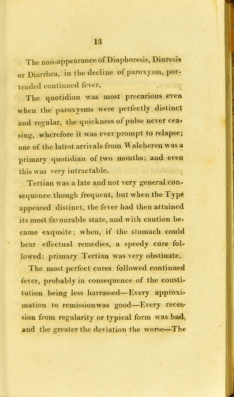 The non-appearance of Diaphoresis, Diuresii» or Diarrhea, in the decline of paroxysm, por^ tended continued fever. The quotidian was most precarious even when the paroxysms were perfectly distinct and regular, the quickness of pulse never cea- sing, wherefore it was ever prompt to relapse; one of the latest arrivals from Walcheren was a primary quotidian of two months; and even this was very intractable. ^ Tertian was a late and not very general con- sequence though frequent, but when the Type appeared distinct, the fever had then attained its most favourable state, and with caution be- came exqusite; when, if the stomach could bear effectual remedies, a speedy cure fol- lowed: primary Tertian was very obstinate. The most perfect cures followed continued fever, probably in consequence of the consti- tution being less harrassed—Every approxi- mation to remissionwas good—Every recesr sion from regularity or typical form was bad^ and the greater the deviation the worse—The