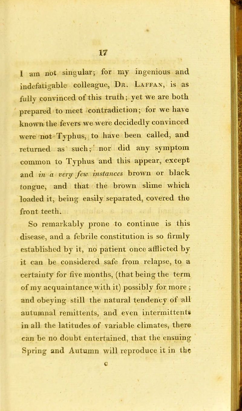 I am not singular; for my ingenious and indefatigable colleague, Dr. Laffan, is as fully convinced of this truth; yet we are both prepared to meet contradiction; for we have known the fevers we were decidedly convinced were not Typhus, to have been called, and returned as such;' nor did any symptom common to Typhus and this appear, except and in a very few instances brown or black tongue, and that the brown slime which loaded it, being easily separated, covered the front teeth. So remarkably prone to continue is this disease, and a febrile constitution is so firmly established by it, no patient once afflicted by it can be considered safe from relapse, to a certainty for five months, (that being the term of my acquaintance with it) possibly for more ; and obeying still the natural tendency of all autumnal remittents, and even intermittent* in all the latitudes of variable climates, there can be no doubt entertained, that the ensuing Spring and Autumn will reproduce it in the c